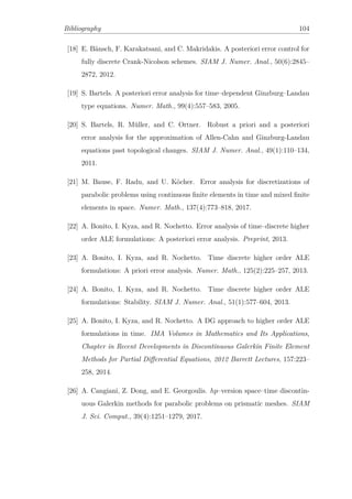 Bibliography 104
[18] E. Bänsch, F. Karakatsani, and C. Makridakis. A posteriori error control for
fully discrete Crank-Nicolson schemes. SIAM J. Numer. Anal., 50(6):2845–
2872, 2012.
[19] S. Bartels. A posteriori error analysis for time–dependent Ginzburg–Landau
type equations. Numer. Math., 99(4):557–583, 2005.
[20] S. Bartels, R. Müller, and C. Ortner. Robust a priori and a posteriori
error analysis for the approximation of Allen-Cahn and Ginzburg-Landau
equations past topological changes. SIAM J. Numer. Anal., 49(1):110–134,
2011.
[21] M. Bause, F. Radu, and U. Köcher. Error analysis for discretizations of
parabolic problems using continuous ﬁnite elements in time and mixed ﬁnite
elements in space. Numer. Math., 137(4):773–818, 2017.
[22] A. Bonito, I. Kyza, and R. Nochetto. Error analysis of time–discrete higher
order ALE formulations: A posteriori error analysis. Preprint, 2013.
[23] A. Bonito, I. Kyza, and R. Nochetto. Time discrete higher order ALE
formulations: A priori error analysis. Numer. Math., 125(2):225–257, 2013.
[24] A. Bonito, I. Kyza, and R. Nochetto. Time discrete higher order ALE
formulations: Stability. SIAM J. Numer. Anal., 51(1):577–604, 2013.
[25] A. Bonito, I. Kyza, and R. Nochetto. A DG approach to higher order ALE
formulations in time. IMA Volumes in Mathematics and Its Applications,
Chapter in Recent Developments in Discontinuous Galerkin Finite Element
Methods for Partial Diﬀerential Equations, 2012 Barrett Lectures, 157:223–
258, 2014.
[26] A. Cangiani, Z. Dong, and E. Georgoulis. hp–version space–time discontin-
uous Galerkin methods for parabolic problems on prismatic meshes. SIAM
J. Sci. Comput., 39(4):1251–1279, 2017.
 