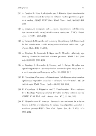 Bibliography 105
[27] A. Cangiani, Z. Dong, E. Georgoulis, and P. Houston. hp-version discontin-
uous Galerkin methods for advection–diﬀusion–reaction problems on poly-
topic meshes. ESAIM: M2AN Math. Model. Numer. Anal., 50(3):699–725,
2016.
[28] A. Cangiani, E. Georgoulis, and M. Jensen. Discontinuous Galerkin meth-
ods for mass transfer through semipermeable membranes. SIAM J. Numer.
Anal., 51(5):2911–2934, 2013.
[29] A. Cangiani, E. Georgoulis, and M. Jensen. Discontinuous Galerkin methods
for fast reactive mass transfer through semi-permeable membranes. Appl.
Numer. Math., 104:3–14, 2016.
[30] A. Cangiani, E. Georgoulis, I. Kyza, and S. Metcalfe. Adaptivity and
blow–up detection for nonlinear evolution problems. SIAM J. Sci. Com-
put., 38(6):3833–3856, 2016.
[31] A. Cangiani, E. Georgoulis, A. Morozov, and O. Sutton. Revealing new
dynamical patterns in a reaction-diﬀusion model with cyclic competition via
a novel computational framework. arXiv:1709.10043, 2017.
[32] K. Chrysaﬁnos. Convergence of discontinuous Galerkin approximations of an
optimal control problem associated to semilinear parabolic PDE’s. ESAIM:
M2AN Math. Model. Numer. Anal., 44(1):189–206, 2010.
[33] K. Chrysaﬁnos, S. Filopoulos, and T. Papathanasiou. Error estimates
for a FitzHugh–Nagumo parameter–dependent reaction– diﬀusion system.
ESAIM: M2AN Math. Model. Numer. Anal., 47(1):281–304, 2013.
[34] K. Chrysaﬁnos and E. Karatzas. Symmetric error estimates for a discon-
tinuous Galerkin approximations for optimal control problem associated to
semilinear parabolic PDE’s. Discr. Cont. Dynam. Syst., Ser. B, 17(5):1473–
1506, 2012.
 