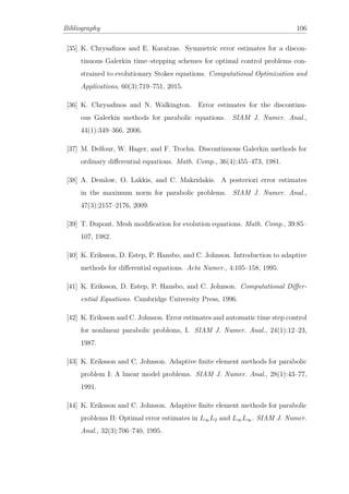 Bibliography 106
[35] K. Chrysaﬁnos and E. Karatzas. Symmetric error estimates for a discon-
tinuous Galerkin time–stepping schemes for optimal control problems con-
strained to evolutionary Stokes equations. Computational Optimization and
Applications, 60(3):719–751, 2015.
[36] K. Chrysaﬁnos and N. Walkington. Error estimates for the discontinu-
ous Galerkin methods for parabolic equations. SIAM J. Numer. Anal.,
44(1):349–366, 2006.
[37] M. Delfour, W. Hager, and F. Trochu. Discontinuous Galerkin methods for
ordinary diﬀerential equations. Math. Comp., 36(4):455–473, 1981.
[38] A. Demlow, O. Lakkis, and C. Makridakis. A posteriori error estimates
in the maximum norm for parabolic problems. SIAM J. Numer. Anal.,
47(3):2157–2176, 2009.
[39] T. Dupont. Mesh modiﬁcation for evolution equations. Math. Comp., 39:85–
107, 1982.
[40] K. Eriksson, D. Estep, P. Hansbo, and C. Johnson. Introduction to adaptive
methods for diﬀerential equations. Acta Numer., 4:105–158, 1995.
[41] K. Eriksson, D. Estep, P. Hansbo, and C. Johnson. Computational Diﬀer-
ential Equations. Cambridge University Press, 1996.
[42] K. Eriksson and C. Johnson. Error estimates and automatic time step control
for nonlinear parabolic problems, I. SIAM J. Numer. Anal., 24(1):12–23,
1987.
[43] K. Eriksson and C. Johnson. Adaptive ﬁnite element methods for parabolic
problem I: A linear model problems. SIAM J. Numer. Anal., 28(1):43–77,
1991.
[44] K. Eriksson and C. Johnson. Adaptive ﬁnite element methods for parabolic
problems II: Optimal error estimates in L∞L2 and L∞L∞. SIAM J. Numer.
Anal., 32(3):706–740, 1995.
 