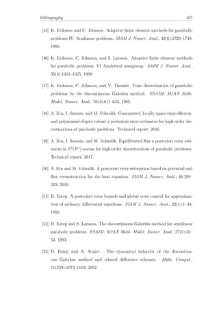 Bibliography 107
[45] K. Eriksson and C. Johnson. Adaptive ﬁnite element methods for parabolic
problems IV: Nonlinear problems. SIAM J. Numer. Anal., 32(6):1729–1749,
1995.
[46] K. Eriksson, C. Johnson, and S. Larsson. Adaptive ﬁnite element methods
for parabolic problems. VI Analytical semigroup. SAIM J. Numer. Anal.,
35(4):1315–1325, 1998.
[47] K. Eriksson, C. Johnson, and V. Thomée. Time discretization of parabolic
problems by the discontinuous Galerkin method. ESAIM: M2AN Math.
Model. Numer. Anal., 19(4):611–643, 1985.
[48] A. Ern, I. Smears, and M. Vohralík. Guaranteed, locally space-time eﬃcient,
and polynomial-degree robust a posteriori error estimates for high-order dis-
cretizations of parabolic problems. Technical report, 2016.
[49] A. Ern, I. Smears, and M. Vohralík. Equilibrated ﬂux a posteriori error esti-
mates in L2
(H1
)-norms for high-order discretizations of parabolic problems.
Technical report, 2017.
[50] A. Ern and M. Vohralík. A posteriori error estimation based on potential and
ﬂux reconstruction for the heat equation. SIAM J. Numer. Anal., 48:198–
223, 2010.
[51] D. Estep. A posteriori error bounds and global error control for approxima-
tion of ordinary diﬀerential equations. SIAM J. Numer. Anal., 32(1):1–48,
1995.
[52] D. Estep and S. Larsson. The discontinuous Galerkin method for semilinear
parabolic problems. ESAIM: M2AN Math. Model. Numer. Anal., 27(1):35–
54, 1993.
[53] D. Estep and A. Stuart. The dynamical behavior of the discontinu-
ous Galerkin method and related diﬀerence schemes. Math. Comput.,
71(239):1073–1103, 2002.
 