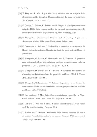 Bibliography 108
[54] X. Feng and H. Wu. A posteriori error estimates and an adaptive ﬁnite
element method for the Allen– Cahn equation and the mean curvature ﬂow.
Sci. Comput., 24(2):121–146, 2005.
[55] F. Gaspoz, C. Kreuzer, K. Siebert, and D. Ziegler. A convergent time-space
adaptive DG(s) ﬁnite element method for parabolic problems motivated by
equal error distribution. https://arxiv.org/abs/1610.06814, 2016.
[56] E. Georgoulis. Discontinuous Galerkin Methods on Shape-Regular and
Anisotropic Meshes. PhD thesis, University of Oxford, 2003.
[57] E. Georgoulis, E. Hall, and C. Makridakis. A posteriori error estimates for
Runge–Kutta discontinuous Galerkin methods for hyperbolic problems. In
preparation.
[58] E. Georgoulis, O. Lakkis, C. Makridakis, and J. Virtanen. A posteriori
error estimates for leap–frog and cosine methods for second order evolution
problems. SIAM J. Numer. Anal., 54(1):120–136, 2016.
[59] E. Georgoulis, O. Lakkis, and J. Virtanen. A posteriori error control for
discontinuous Galerkin methods for parabolic problems. SIAM J. Numer.
Anal., 49(1/2):427–458, 2011.
[60] E. Georgoulis, O. Lakkis, and T. Wihler. A posteriori error bounds for
fully–discrete hp-discontinuous Galerkin timestepping methods for parabolic
problems. arXiv:1708.05832.
[61] E. Georgoulis and C. Makridakis. On a posteriori error control for the Allen–
Cahn problem. Math. Meth. Appl. Sci., 37(2):173–179, 2014.
[62] S. Gottlieb, G. Wei, and S. Zhao. A uniﬁed discontinuous Galerkin frame-
work for time integration. Preprint, 2010.
[63] T. Hughes and G. Hulbert. Space–time ﬁnite element methods for elasto-
dynamics: Formulations and error estimates. Comput. Meth. Appl. Mech.
Engrg., 66(3):339–363, 1988.
 