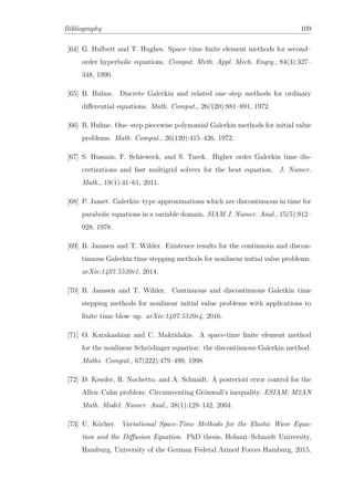 Bibliography 109
[64] G. Hulbert and T. Hughes. Space–time ﬁnite element methods for second–
order hyperbolic equations. Comput. Meth. Appl. Mech. Engrg., 84(3):327–
348, 1990.
[65] B. Hulme. Discrete Galerkin and related one–step methods for ordinary
diﬀerential equations. Math. Comput., 26(120):881–891, 1972.
[66] B. Hulme. One–step piecewise polynomial Galerkin methods for initial value
problems. Math. Comput., 26(120):415–426, 1972.
[67] S. Hussain, F. Schieweck, and S. Turek. Higher order Galerkin time dis-
cretizations and fast multigrid solvers for the heat equation. J. Numer.
Math., 19(1):41–61, 2011.
[68] P. Jamet. Galerkin–type approximations which are discontinuous in time for
parabolic equations in a variable domain. SIAM J. Numer. Anal., 15(5):912–
928, 1978.
[69] B. Janssen and T. Wihler. Existence results for the continuous and discon-
tinuous Galerkin time stepping methods for nonlinear initial value problems.
arXiv:1407.5520v1, 2014.
[70] B. Janssen and T. Wihler. Continuous and discontinuous Galerkin time
stepping methods for nonlinear initial value problems with applications to
ﬁnite time blow–up. arXiv:1407.5520v4, 2016.
[71] O. Karakashian and C. Makridakis. A space-time ﬁnite element method
for the nonlinear Schrödinger equation: the discontinuous Galerkin method.
Maths. Comput., 67(222):479–499, 1998.
[72] D. Kessler, R. Nochetto, and A. Schmidt. A posteriori error control for the
Allen–Cahn problem: Circumventing Grönwall’s inequality. ESIAM: M2AN
Math. Model. Numer. Anal., 38(1):129–142, 2004.
[73] U. Köcher. Variational Space-Time Methods for the Elastic Wave Equa-
tion and the Diﬀusion Equation. PhD thesis, Helmut–Schmidt University,
Hamburg, University of the German Federal Armed Forces Hamburg, 2015.
 