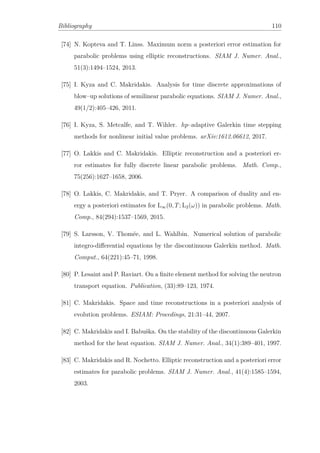 Bibliography 110
[74] N. Kopteva and T. Linss. Maximum norm a posteriori error estimation for
parabolic problems using elliptic reconstructions. SIAM J. Numer. Anal.,
51(3):1494–1524, 2013.
[75] I. Kyza and C. Makridakis. Analysis for time discrete approximations of
blow–up solutions of semilinear parabolic equations. SIAM J. Numer. Anal.,
49(1/2):405–426, 2011.
[76] I. Kyza, S. Metcalfe, and T. Wihler. hp–adaptive Galerkin time stepping
methods for nonlinear initial value problems. arXiv:1612.06612, 2017.
[77] O. Lakkis and C. Makridakis. Elliptic reconstruction and a posteriori er-
ror estimates for fully discrete linear parabolic problems. Math. Comp.,
75(256):1627–1658, 2006.
[78] O. Lakkis, C. Makridakis, and T. Pryer. A comparison of duality and en-
ergy a posteriori estimates for L∞(0, T; L2(ω)) in parabolic problems. Math.
Comp., 84(294):1537–1569, 2015.
[79] S. Larsson, V. Thomée, and L. Wahlbin. Numerical solution of parabolic
integro-diﬀerential equations by the discontinuous Galerkin method. Math.
Comput., 64(221):45–71, 1998.
[80] P. Lesaint and P. Raviart. On a ﬁnite element method for solving the neutron
transport equation. Publication, (33):89–123, 1974.
[81] C. Makridakis. Space and time reconstructions in a posteriori analysis of
evolution problems. ESIAM: Procedings, 21:31–44, 2007.
[82] C. Makridakis and I. Babuška. On the stability of the discontinuous Galerkin
method for the heat equation. SIAM J. Numer. Anal., 34(1):389–401, 1997.
[83] C. Makridakis and R. Nochetto. Elliptic reconstruction and a posteriori error
estimates for parabolic problems. SIAM J. Numer. Anal., 41(4):1585–1594,
2003.
 