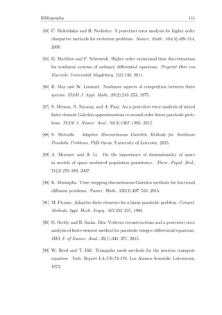 Bibliography 111
[84] C. Makridakis and R. Nochetto. A posteriori error analysis for higher order
dissipative methods for evolution problems. Numer. Math., 104(4):489–514,
2006.
[85] G. Matthies and F. Schieweck. Higher order variational time discretizations
for nonlinear systems of ordinary diﬀerential equations. Preprint Otto von
Guericke Universität Magdeburg, (23):130, 2011.
[86] R. May and W. Leonard. Nonlinear aspects of competition between three
species. SIAM J. Appl. Math., 29(2):243–253, 1975.
[87] S. Memon, N. Nataraj, and A. Pani. An a posteriori error analysis of mixed
ﬁnite element Galerkin approximations to second order linear parabolic prob-
lems. SIAM J. Numer. Anal., 50(3):1367–1393, 2012.
[88] S. Metcalfe. Adaptive Discontinuous Galerkin Methods for Nonlinear
Parabolic Problems. PhD thesis, University of Leicester, 2015.
[89] A. Morozov and B. Li. On the importance of dimensionality of space
in models of space–mediated population persistence. Theor. Popul. Biol.,
71(3):278–289, 2007.
[90] K. Mustapha. Time–stepping discontinuous Galerkin methods for fractional
diﬀusion problems. Numer. Math., 130(3):497–516, 2015.
[91] M. Picasso. Adaptive ﬁnite elements for a linear parabolic problem. Comput.
Methods Appl. Mech. Engrg., 167:223–237, 1998.
[92] G. Reddy and R. Sinha. Ritz–Volterra reconstructions and a posteriori error
analysis of ﬁnite element method for parabolic integro–diﬀerential equations.
IMA J. of Numer. Anal., 35(1):341–371, 2015.
[93] W. Reed and T. Hill. Triangular mesh methods for the neutron transport
equation. Tech. Report LA-UR-73-479, Los Alamos Scientiﬁc Laboratory,
1973.
 