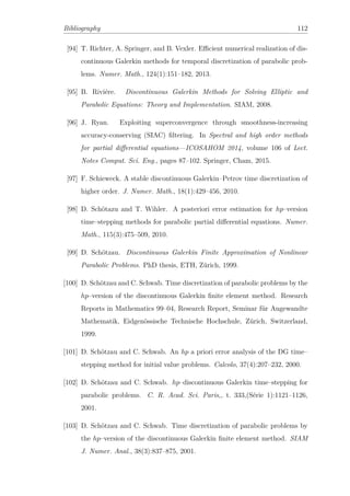 Bibliography 112
[94] T. Richter, A. Springer, and B. Vexler. Eﬃcient numerical realization of dis-
continuous Galerkin methods for temporal discretization of parabolic prob-
lems. Numer. Math., 124(1):151–182, 2013.
[95] B. Riviére. Discontinuous Galerkin Methods for Solving Elliptic and
Parabolic Equations: Theory and Implementation. SIAM, 2008.
[96] J. Ryan. Exploiting superconvergence through smoothness-increasing
accuracy-conserving (SIAC) ﬁltering. In Spectral and high order methods
for partial diﬀerential equations—ICOSAHOM 2014, volume 106 of Lect.
Notes Comput. Sci. Eng., pages 87–102. Springer, Cham, 2015.
[97] F. Schieweck. A stable discontinuous Galerkin–Petrov time discretization of
higher order. J. Numer. Math., 18(1):429–456, 2010.
[98] D. Schötazu and T. Wihler. A posteriori error estimation for hp–version
time–stepping methods for parabolic partial diﬀerential equations. Numer.
Math., 115(3):475–509, 2010.
[99] D. Schötzau. Discontinuous Galerkin Finite Approximation of Nonlinear
Parabolic Problems. PhD thesis, ETH, Zürich, 1999.
[100] D. Schötzau and C. Schwab. Time discretization of parabolic problems by the
hp–version of the discontinuous Galerkin ﬁnite element method. Research
Reports in Mathematics 99–04, Research Report, Seminar für Angewandte
Mathematik, Eidgenössische Technische Hochschule, Zürich, Switzerland,
1999.
[101] D. Schötzau and C. Schwab. An hp a priori error analysis of the DG time–
stepping method for initial value problems. Calcolo, 37(4):207–232, 2000.
[102] D. Schötzau and C. Schwab. hp–discontinuous Galerkin time–stepping for
parabolic problems. C. R. Acad. Sci. Paris,, t. 333,(Série 1):1121–1126,
2001.
[103] D. Schötzau and C. Schwab. Time discretization of parabolic problems by
the hp–version of the discontinuous Galerkin ﬁnite element method. SIAM
J. Numer. Anal., 38(3):837–875, 2001.
 