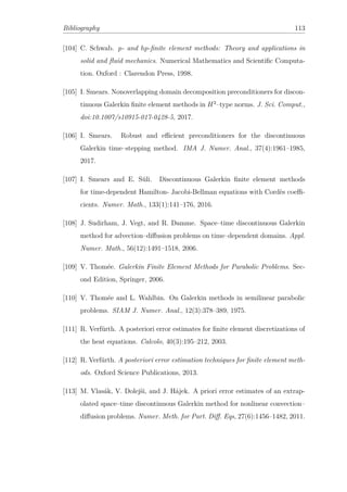Bibliography 113
[104] C. Schwab. p- and hp-ﬁnite element methods: Theory and applications in
solid and ﬂuid mechanics. Numerical Mathematics and Scientiﬁc Computa-
tion. Oxford : Clarendon Press, 1998.
[105] I. Smears. Nonoverlapping domain decomposition preconditioners for discon-
tinuous Galerkin ﬁnite element methods in H2
–type norms. J. Sci. Comput.,
doi:10.1007/s10915-017-0428-5, 2017.
[106] I. Smears. Robust and eﬃcient preconditioners for the discontinuous
Galerkin time–stepping method. IMA J. Numer. Anal., 37(4):1961–1985,
2017.
[107] I. Smears and E. Süli. Discontinuous Galerkin ﬁnite element methods
for time-dependent Hamilton- Jacobi-Bellman equations with Cordès coeﬃ-
cients. Numer. Math., 133(1):141–176, 2016.
[108] J. Sudirham, J. Vegt, and R. Damme. Space–time discontinuous Galerkin
method for advection–diﬀusion problems on time–dependent domains. Appl.
Numer. Math., 56(12):1491–1518, 2006.
[109] V. Thomée. Galerkin Finite Element Methods for Parabolic Problems. Sec-
ond Edition, Springer, 2006.
[110] V. Thomée and L. Wahlbin. On Galerkin methods in semilinear parabolic
problems. SIAM J. Numer. Anal., 12(3):378–389, 1975.
[111] R. Verfürth. A posteriori error estimates for ﬁnite element discretizations of
the heat equations. Calcolo, 40(3):195–212, 2003.
[112] R. Verfürth. A posteriori error estimation techniques for ﬁnite element meth-
ods. Oxford Science Publications, 2013.
[113] M. Vlasák, V. Dolejši, and J. Hájek. A priori error estimates of an extrap-
olated space–time discontinuous Galerkin method for nonlinear convection–
diﬀusion problems. Numer. Meth. for Part. Diﬀ. Eqs, 27(6):1456–1482, 2011.
 