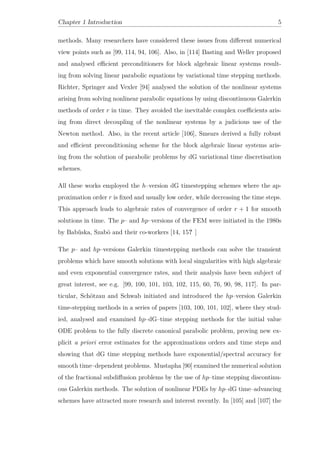 Chapter 1 Introduction 5
methods. Many researchers have considered these issues from diﬀerent numerical
view points such as [99, 114, 94, 106]. Also, in [114] Basting and Weller proposed
and analysed eﬃcient preconditioners for block algebraic linear systems result-
ing from solving linear parabolic equations by variational time stepping methods.
Richter, Springer and Vexler [94] analysed the solution of the nonlinear systems
arising from solving nonlinear parabolic equations by using discontinuous Galerkin
methods of order r in time. They avoided the inevitable complex coeﬃcients aris-
ing from direct decoupling of the nonlinear systems by a judicious use of the
Newton method. Also, in the recent article [106], Smears derived a fully robust
and eﬃcient preconditioning scheme for the block algebraic linear systems aris-
ing from the solution of parabolic problems by dG variational time discretisation
schemes.
All these works employed the h–version dG timestepping schemes where the ap-
proximation order r is ﬁxed and usually low order, while decreasing the time steps.
This approach leads to algebraic rates of convergence of order r + 1 for smooth
solutions in time. The p– and hp–versions of the FEM were initiated in the 1980s
by Babˇuska, Szabö and their co-workers [14, 15? ]
The p– and hp–versions Galerkin timestepping methods can solve the transient
problems which have smooth solutions with local singularities with high algebraic
and even exponential convergence rates, and their analysis have been subject of
great interest, see e.g. [99, 100, 101, 103, 102, 115, 60, 76, 90, 98, 117]. In par-
ticular, Schötzau and Schwab initiated and introduced the hp–version Galerkin
time-stepping methods in a series of papers [103, 100, 101, 102], where they stud-
ied, analysed and examined hp–dG–time stepping methods for the initial value
ODE problem to the fully discrete canonical parabolic problem, proving new ex-
plicit a priori error estimates for the approximations orders and time steps and
showing that dG time stepping methods have exponential/spectral accuracy for
smooth time–dependent problems. Mustapha [90] examined the numerical solution
of the fractional subdiﬀusion problems by the use of hp–time stepping discontinu-
ous Galerkin methods. The solution of nonlinear PDEs by hp–dG time–advancing
schemes have attracted more research and interest recently. In [105] and [107] the
 