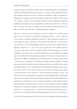 Chapter 1 Introduction 6
authors studied the numerical solution of the nonlinear Hamilton–Jacobi–Bellman
equation by using fully discrete hp– and hp−τq– versions of discontinuous Galerkin
time stepping methods respectively. Janssen and Wihler in [69] investigated hp–
Galerkin time stepping methods for nonlinear initial value problems. They proved
the existence results for the continuous and discontinuous Galerkin methods for
problems with Lipschitz–type nonlinearities and blow–up in ﬁnite time. We also
note the recent work [76] on adaptive hp-version dG-timestepping methods for
ﬁnite time blow–up detection in semilinear parabolic problems.
Rigorous a posteriori error bounds for numerical methods for evolution prob-
lems are now a mature yet signiﬁcantly expanding subject. The a posteriori
error analysis of standard numerical methods for linear parabolic problems has
been studied by many researchers. The classical works for the a posteriori er-
ror analysis for the dG timestepping schemes started with the seminal works of
Erkisson, Johnson et al. [42, 43, 44, 45], in which they were studied and anal-
ysed space–time ﬁnite element methods involving dG–timestepping via duality
techniques; see also [51, 53]. Picasso [91] showed a posteriori bounds of residual
type for backward Euler timestepping methods. The idea of reconstruction was
introduced in 2003 by Makridakis and Nochetto [83] for deriving optimal order
a posteriori error estimates for semi-discrete linear parabolic problems through
the energy method, and was further developed for the case of fully–discrete linear
parabolic problems in [77]. A signiﬁcant body of literature following in this vein is
[7, 8, 83, 38, 59, 78, 50, 18, 74, 87, 92, 88]; we also refer to the survey [81] in which
a general overview and treatment for the reconstruction technique is given. We
note that the dG–timestepping reconstruction from [84] utilises the Gauss-Radau
nodes, which are known to be points of superconvergence for the dG method in one
dimension; see also [96] for a review of superconvergence in dG methods and the
related question of postprocessing. A posteriori error analysis for linear parabolic
problems for space-time methods has also received renewed attention during the
10 years or so: there has been a renewed interest in the derivation of rigorous a
posteriori error bounds for dG timestepping schemes [84, 98, 76, 48, 49, 60, 55].
In spite of the progress made in the a posteriori error analysis of linear parabolic
 