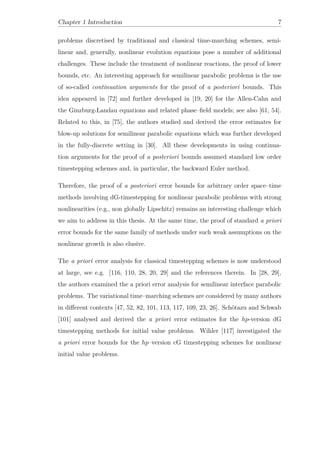 Chapter 1 Introduction 7
problems discretised by traditional and classical time-marching schemes, semi-
linear and, generally, nonlinear evolution equations pose a number of additional
challenges. These include the treatment of nonlinear reactions, the proof of lower
bounds, etc. An interesting approach for semilinear parabolic problems is the use
of so-called continuation arguments for the proof of a posteriori bounds. This
idea appeared in [72] and further developed in [19, 20] for the Allen-Cahn and
the Ginzburg-Landau equations and related phase–ﬁeld models; see also [61, 54].
Related to this, in [75], the authors studied and derived the error estimates for
blow-up solutions for semilinear parabolic equations which was further developed
in the fully-discrete setting in [30]. All these developments in using continua-
tion arguments for the proof of a posteriori bounds assumed standard low order
timestepping schemes and, in particular, the backward Euler method.
Therefore, the proof of a posteriori error bounds for arbitrary order space–time
methods involving dG-timestepping for nonlinear parabolic problems with strong
nonlinearities (e.g., non globally Lipschitz) remains an interesting challenge which
we aim to address in this thesis. At the same time, the proof of standard a priori
error bounds for the same family of methods under such weak assumptions on the
nonlinear growth is also elusive.
The a priori error analysis for classical timestepping schemes is now understood
at large, see e.g. [116, 110, 28, 20, 29] and the references therein. In [28, 29],
the authors examined the a priori error analysis for semilinear interface parabolic
problems. The variational time–marching schemes are considered by many authors
in diﬀerent contexts [47, 52, 82, 101, 113, 117, 109, 23, 26]. Schötazu and Schwab
[101] analysed and derived the a priori error estimates for the hp-version dG
timestepping methods for initial value problems. Wihler [117] investigated the
a priori error bounds for the hp–version cG timestepping schemes for nonlinear
initial value problems.
 