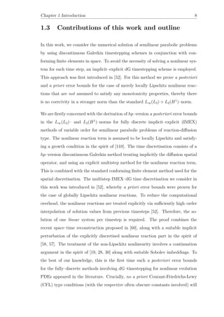 Chapter 1 Introduction 8
1.3 Contributions of this work and outline
In this work, we consider the numerical solution of semilinear parabolic problems
by using discontinuous Galerkin timestepping schemes in conjunction with con-
forming ﬁnite elements in space. To avoid the necessity of solving a nonlinear sys-
tem for each time step, an implicit–explicit dG timestepping scheme is employed.
This approach was ﬁrst introduced in [52]. For this method we prove a posteriori
and a priori error bounds for the case of merely locally Lipschitz nonlinear reac-
tions that are not assumed to satisfy any monotonicity properties, thereby there
is no coercivity in a stronger norm than the standard L∞(L2) + L2(H1
)–norm.
We are ﬁrstly concerned with the derivation of hp–version a posteriori error bounds
in the L∞(L2)– and L2(H1
)–norms for fully discrete implicit–explicit (IMEX)
methods of variable order for semilinear parabolic problems of reaction-diﬀusion
type. The nonlinear reaction term is assumed to be locally Lipschitz and satisfy-
ing a growth condition in the spirit of [110]. The time discretisation consists of a
hp–version discontinuous Galerkin method treating implicitly the diﬀusion spatial
operator, and using an explicit multistep method for the nonlinear reaction term.
This is combined with the standard conforming ﬁnite element method used for the
spatial discretisation. The multistep IMEX–dG time discretisation we consider in
this work was introduced in [52], whereby a priori error bounds were proven for
the case of globally Lipschitz nonlinear reactions. To reduce the computational
overhead, the nonlinear reactions are treated explicitly via suﬃciently high–order
interpolation of solution values from previous timesteps [52]. Therefore, the so-
lution of one linear system per timestep is required. The proof combines the
recent space–time reconstruction proposed in [60], along with a suitable implicit
perturbation of the explicitly discretised nonlinear reaction part in the spirit of
[58, 57]. The treatment of the non-Lipschitz nonlinearity involves a continuation
argument in the spirit of [19, 28, 30] along with suitable Sobolev imbeddings. To
the best of our knowledge, this is the ﬁrst time such a posteriori error bounds
for the fully–discrete methods involving dG–timestepping for nonlinear evolution
PDEs appeared in the literature. Crucially, no a priori Courant-Friedrichs-Lewy
(CFL) type conditions (with the respective often obscure constants involved) will
 