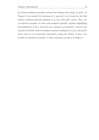 Chapter 1 Introduction 10
for solving semilinear parabolic systems from biology and ecology are given. In
Chapter 3, we consider the derivation of a posteriori error bounds for the fully
discrete semilinear parabolic problems in L∞(L2) and L2(H1
) norms. Also, a set
of numerical examples for linear and nonlinear parabolic equation highlighting
the performance of the a posteriori error estimates are presented. A priori error
bounds for the fully–discrete semilinear parabolic problems in L∞(L2) and L2(H1
)
norms with as set of numerical experiments testing the validity of these error
bounds are presented in Chapter 4. Some conclusions are given in Chapter 5.
 