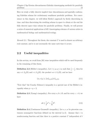 Chapter 2 hp-Version discontinuous Galerkin timestepping methods for parabolic
problems 12
Here we study a fully–discrete implicit time–discontinuous and spatially conform-
ing Galerkin scheme for evolutionary semilinear parabolic problems. For conve-
nience in this chapter, we will follow Rothe’s approach by ﬁrstly discretising in
time, and then discretising the resulting scheme in space to obtain at the end the
fully discrete space–time scheme for parabolic problems. Finally, we will present
a series of numerical applications of dG–timestepping schemes of various orders in
mathematical biology and mathematical ecology.
Remark 2.1. Throughout the thesis, the constant C is used to denote an arbitrary
real constant, and it is not necessarily the same each time it occurs.
2.2 Useful inequalities
In this section, we recall from [95] some inequalities which will be used frequently
in the remaining of this thesis.
Deﬁnition 2.2 (Hölder’s inequality). Let 1 ≤ p, q ≤ ∞ such that 1
p
+ 1
q
, then for
any u ∈ Lp(Ω) and v ∈ Lq(Ω), the product uv ∈ L1(Ω), and we have
|(u, v)Ω| ≤ u Lp(Ω) v Lq(Ω). (2.1)
"Note that" the Cauchy–Schwarz’s inequality is a special case of the Hölder’s in-
equality when p = q = 2.
Deﬁnition 2.3 (Young’s inequality). For every a, b ∈ R, and for every ε > 0, we
have
ab ≤
ε
2
a2
+
1
2ε
b2
. (2.2)
Deﬁnition 2.4 (Continuous Gronwall’s inequality). Let u, v, w be piecewise con-
tinuous nonnegative functions deﬁned on the interval (a, b). Assume that v is
nondecreasing function and that there is a positive constant C independent of t
 