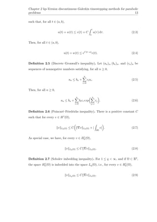 Chapter 2 hp-Version discontinuous Galerkin timestepping methods for parabolic
problems 13
such that, for all t ∈ (a, b),
u(t) + w(t) ≤ v(t) + C
t
a
u(τ) dτ. (2.3)
Then, for all t ∈ (a, b),
u(t) + w(t) ≤ eC(t−a)
v(t). (2.4)
Deﬁnition 2.5 (Discrete Gronwall’s inequality). Let (an)n, (bn)n, and (cn)n be
sequences of nonnegative numbers satisfying, for all n ≥ 0,
an ≤ bn +
n
i=0
ciai. (2.5)
Then, for all n ≥ 0,
an ≤ bn +
n
i=0
bici exp
n
j=i
cj . (2.6)
Deﬁnition 2.6 (Poincaré–Friedrichs inequality). There is a positive constant C
such that for every v ∈ H1
(Ω),
v L2(Ω) ≤ C v L2(Ω) + |
∂Ω
v| . (2.7)
As special case, we have, for every v ∈ H1
0 (Ω),
v L2(Ω) ≤ C v L2(Ω). (2.8)
Deﬁnition 2.7 (Sobolev imbedding inequality). For 1 ≤ q < ∞, and if Ω ⊂ R2
,
the space H1
0 (Ω) is imbedded into the space Lq(Ω), i.e., for every v ∈ H1
0 (Ω),
v Lq(Ω) ≤ C v L2(Ω). (2.9)
 
