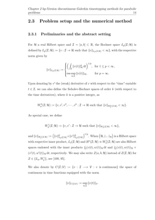 Chapter 2 hp-Version discontinuous Galerkin timestepping methods for parabolic
problems 14
2.3 Problem setup and the numerical method
2.3.1 Preliminaries and the abstract setting
For H a real Hilbert space and I = [a, b] ⊂ R, the Bochner space Lp(I; H) is
deﬁned by Lp(I; H) := {v : I → H such that v Lp(I;H) < ∞}, with the respective
norm given by
v Lp(I;H) :=



I
v(t) p
H dt
1/p
, for 1 ≤ p < ∞,
ess sup
t∈I
v(t) H, for p = ∞.
Upon denoting by v the (weak) derivative of v with respect to the “time”-variable
t ∈ I, we can also deﬁne the Sobolev-Bochner spaces of order k (with respect to
the time derivatives), where k is a positive integer, as
Wk
p (I; H) := {v, v , v , · · · , vk
: I → H such that v Wk
p (I;H) < ∞}.
As special case, we deﬁne
W1
p (I; H) := {v, v : I → H such that v W1
p (I;H) < ∞},
and v W1
p (I;H) := v p
Lp(I;H)+ v p
Lp(I;H)
1/p
. When H, (·, ·)H is a Hilbert space
with respective inner product, L2(I; H) and H1
(I; H) ≡ W1
2 (I; H) are also Hilbert
spaces endowed with the inner products I(v(t), w(t))H dt and I(v(t), w(t))H +
(v (t), w (t))H dt, respectively. We may also write Z(a, b; H) instead of Z(I; H) for
Z ∈ {Lp, W1
p }, see [109, 95].
We also denote by C(I; V) := {v : I −→ V : v is continuous} the space of
continuous in time functions equipped with the norm
v C(I;V) := sup
t∈I
v(t) V.
 