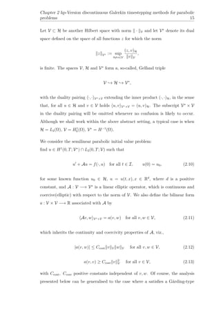 Chapter 2 hp-Version discontinuous Galerkin timestepping methods for parabolic
problems 15
Let V ⊂ H be another Hilbert space with norm · V and let V∗
denote its dual
space deﬁned on the space of all functions z for which the norm
z V∗ := sup
0=v∈V
(z, v)H
v V
,
is ﬁnite. The spaces V, H and V∗
form a, so-called, Gelfand triple
V → H → V∗
,
with the duality pairing ·, · V∗×V extending the inner product (·, ·)H, in the sense
that, for all u ∈ H and v ∈ V holds u, v V∗×V = (u, v)H. The subscript V∗
× V
in the duality pairing will be omitted whenever no confusion is likely to occur.
Although we shall work within the above abstract setting, a typical case is when
H = L2(Ω), V = H1
0 (Ω), V∗
= H−1
(Ω).
We consider the semilinear parabolic initial value problem:
ﬁnd u ∈ H1
(0, T; V∗
) ∩ L2(0, T; V) such that
u + Au = f(·, u) for all t ∈ I, u(0) = u0, (2.10)
for some known function u0 ∈ H, u = u(t, x), x ∈ Rd
, where d is a positive
constant, and A : V −→ V∗
is a linear elliptic operator, which is continuous and
coercive(elliptic) with respect to the norm of V. We also deﬁne the bilinear form
a : V × V −→ R associated with A by
Av, w V∗×V = a(v, w) for all v, w ∈ V, (2.11)
which inherits the continuity and coercivity properties of A, viz.,
|a(v, w)| ≤ Ccont v V w V for all v, w ∈ V, (2.12)
a(v, v) ≥ Ccoer v 2
V for all v ∈ V, (2.13)
with Ccont, Ccoer positive constants independent of v, w. Of course, the analysis
presented below can be generalised to the case where a satisﬁes a Gärding-type
 