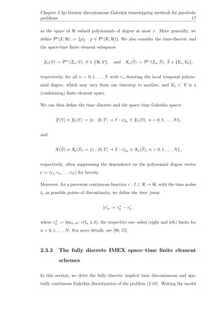 Chapter 2 hp-Version discontinuous Galerkin timestepping methods for parabolic
problems 17
as the space of H–valued polynomials of degree at most r. More generally, we
deﬁne Pr
(I; H) := {p|I : p ∈ Pr
(R; H)}. We also consider the time-discrete and
the space-time ﬁnite element subspaces
Yn(S) := Prn
(In; S), S ∈ {H, V}, and Xn( ˜S) := Prn
(In; ˜S), ˜S ∈ {Vn, Vh},
respectively, for all n = 0, 1, . . . , N with rn denoting the local temporal polyno-
mial degree, which may vary from one timestep to another, and Vh ⊂ V is a
(conforming) ﬁnite element space.
We can then deﬁne the time–discrete and the space–time Galerkin spaces
Y(S) ≡ Yr(S) := {v : [0, T] → S : v|In ∈ Yn(S), n = 0, 1, . . . , N},
and
X( ˜S) ≡ Xr( ˜S) := {v : [0, T] → ˜S : v|In ∈ Xn( ˜S), n = 0, 1, . . . , N},
respectively, often suppressing the dependence on the polynomial degree vector
r := (r1, r2, . . . , rN ) for brevity.
Moreover, for a piecewise continuous function v : I ⊂ R → H, with the time nodes
tn as possible points of discontinuity, we deﬁne the time–jump
[v]n := v+
n − v−
n ,
where v±
n := limδ→0+ v(tn ± δ), the respective one–sided (right and left) limits for
n = 0, 1, . . . , N. For more details, see [99, 73].
2.3.3 The fully discrete IMEX space–time ﬁnite element
schemes
In this section, we drive the fully–discrete implicit time discontinuous and spa-
tially continuous Galerkin discretisation of the problem (2.10). Writing the model
 