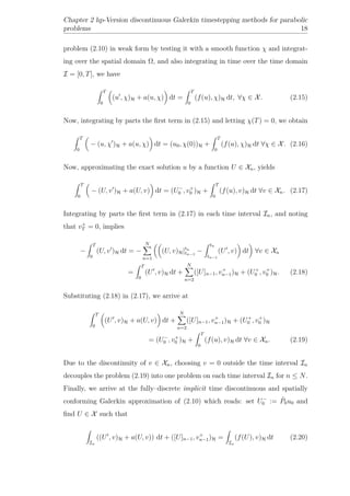 Chapter 2 hp-Version discontinuous Galerkin timestepping methods for parabolic
problems 18
problem (2.10) in weak form by testing it with a smooth function χ and integrat-
ing over the spatial domain Ω, and also integrating in time over the time domain
I = [0, T], we have
T
0
(u , χ)H + a(u, χ) dt =
T
0
(f(u), χ)H dt, ∀χ ∈ X. (2.15)
Now, integrating by parts the ﬁrst term in (2.15) and letting χ(T) = 0, we obtain
T
0
− (u, χ )H + a(u, χ) dt = (u0, χ(0))H +
T
0
(f(u), χ)H dt ∀χ ∈ X. (2.16)
Now, approximating the exact solution u by a function U ∈ Xn, yields
T
0
− (U, v )H + a(U, v) dt = (U−
0 , v+
0 )H +
T
0
(f(u), v)H dt ∀v ∈ Xn. (2.17)
Integrating by parts the ﬁrst term in (2.17) in each time interval In, and noting
that v+
T = 0, implies
−
T
0
(U, v )H dt = −
N
n=1
(U, v)H|tn
tn−1
−
tn
tn−1
(U , v) dt ∀v ∈ Xn
=
T
0
(U , v)H dt +
N
n=2
([U]n−1, v+
n−1)H + (U+
0 , v+
0 )H. (2.18)
Substituting (2.18) in (2.17), we arrive at
T
0
(U , v)H + a(U, v) dt +
N
n=2
([U]n−1, v+
n−1)H + (U+
0 , v+
0 )H
= (U−
0 , v+
0 )H +
T
0
(f(u), v)H dt ∀v ∈ Xn. (2.19)
Due to the discontinuity of v ∈ Xn, choosing v = 0 outside the time interval In
decouples the problem (2.19) into one problem on each time interval In for n ≤ N.
Finally, we arrive at the fully–discrete implicit time discontinuous and spatially
conforming Galerkin approximation of (2.10) which reads: set U−
0 := ˜P0u0 and
ﬁnd U ∈ X such that
In
((U , v)H + a(U, v)) dt + ([U]n−1, v+
n−1)H =
In
(f(U), v)H dt (2.20)
 