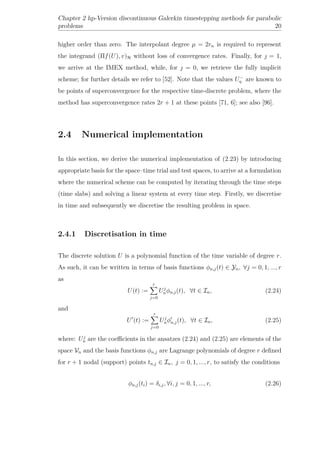 Chapter 2 hp-Version discontinuous Galerkin timestepping methods for parabolic
problems 20
higher order than zero. The interpolant degree µ = 2rn is required to represent
the integrand (Πf(U), v)H without loss of convergence rates. Finally, for  = 1,
we arrive at the IMEX method, while, for  = 0, we retrieve the fully implicit
scheme; for further details we refer to [52]. Note that the values U−
η are known to
be points of superconvergence for the respective time-discrete problem, where the
method has superconvergence rates 2r + 1 at these points [71, 6]; see also [96].
2.4 Numerical implementation
In this section, we derive the numerical implementation of (2.23) by introducing
appropriate basis for the space–time trial and test spaces, to arrive at a formulation
where the numerical scheme can be computed by iterating through the time steps
(time slabs) and solving a linear system at every time step. Firstly, we discretise
in time and subsequently we discretise the resulting problem in space.
2.4.1 Discretisation in time
The discrete solution U is a polynomial function of the time variable of degree r.
As such, it can be written in terms of basis functions φn,j(t) ∈ Yn, ∀j = 0, 1, ..., r
as
U(t) :=
r
j=0
Uj
nφn,j(t), ∀t ∈ In, (2.24)
and
U (t) :=
r
j=0
Uj
nφn,j(t), ∀t ∈ In, (2.25)
where: Uj
n are the coeﬃcients in the ansatzes (2.24) and (2.25) are elements of the
space Vn and the basis functions φn,j are Lagrange polynomials of degree r deﬁned
for r + 1 nodal (support) points tn,j ∈ In, j = 0, 1, ..., r, to satisfy the conditions
φn,j(ti) = δi,j, ∀i, j = 0, 1, ..., r, (2.26)
 