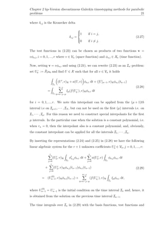 Chapter 2 hp-Version discontinuous Galerkin timestepping methods for parabolic
problems 21
where δi,j is the Kronecker delta
δi,j =



1 if i = j,
0 if i = j.
(2.27)
The test functions in (2.23) can be chosen as products of two functions v =
vφn,i, i = 0, 1, ..., r where v ∈ Vn (space function) and φn,i ∈ Xn (time function).
Now, setting v = vφn,i and using (2.21), we can rewrite (2.23) as an In–problem:
set U−
0 := ˜P0u0 and ﬁnd U ∈ X such that for all v ∈ Vn it holds
In
(U , v)H + a(U, v) φn,i dt + ([U]n−1, v)Hφn,i(tn−1)
=
In
n−
η=n−−µ
ξη(f(U−
η ), v)Hφn,i dt
(2.28)
for i = 0, 1, ..., r. We note this interpolant can be applied from the (µ + 1)th
interval i.e on Iµ+1, · · · , IN , but can not be used on the ﬁrst (µ) intervals i.e. on
I1, · · · , Iµ. For this reason we need to construct special interpolants for the ﬁrst
µ intervals. In the particular case when the solution is a constant polynomial, i.e.
when rn = 0, then the interpolant also is a constant polynomial, and, obviously,
the constant interpolant can be applied for all the intervals I1, · · · , In.
By inserting the representations (2.24) and (2.25) in (2.28) we have the following
linear algebraic system for the r + 1 unknown coeﬃcients Uj
n ∈ Vn, j = 0, 1, ..., r:
r
j=0
(Uj
n, v)H
In
φn,jφn,i dt +
r
j=0
a(Uj
n, v)
In
φn,jφn,i dt
+
r
j=0
(Uj
n, v)Hφn,j(tn−1)φn,i(tn−1)
= (U
(0)
n−1, v)Hφn,i(tn−1) +
n−
η=n−−µ
(f(U−
η ), v)H
In
ξηφn,i dt,
(2.29)
where U
(0)
n−1 = U−
n−1 is the initial condition on the time interval In and, hence, it
is obtained from the solution on the previous time interval In−1.
The time integrals over In in (2.29) with the basis functions, test functions and
 