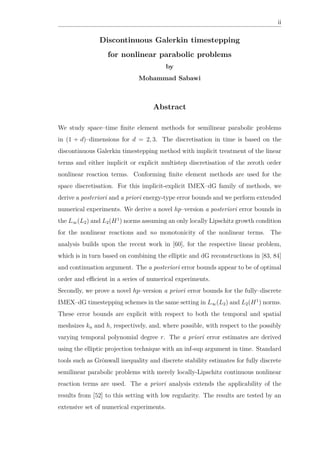 ii
Discontinuous Galerkin timestepping
for nonlinear parabolic problems
by
Mohammad Sabawi
Abstract
We study space–time ﬁnite element methods for semilinear parabolic problems
in (1 + d)–dimensions for d = 2, 3. The discretisation in time is based on the
discontinuous Galerkin timestepping method with implicit treatment of the linear
terms and either implicit or explicit multistep discretisation of the zeroth order
nonlinear reaction terms. Conforming ﬁnite element methods are used for the
space discretisation. For this implicit-explicit IMEX–dG family of methods, we
derive a posteriori and a priori energy-type error bounds and we perform extended
numerical experiments. We derive a novel hp–version a posteriori error bounds in
the L∞(L2) and L2(H1
) norms assuming an only locally Lipschitz growth condition
for the nonlinear reactions and no monotonicity of the nonlinear terms. The
analysis builds upon the recent work in [60], for the respective linear problem,
which is in turn based on combining the elliptic and dG reconstructions in [83, 84]
and continuation argument. The a posteriori error bounds appear to be of optimal
order and eﬃcient in a series of numerical experiments.
Secondly, we prove a novel hp–version a priori error bounds for the fully–discrete
IMEX–dG timestepping schemes in the same setting in L∞(L2) and L2(H1
) norms.
These error bounds are explicit with respect to both the temporal and spatial
meshsizes kn and h, respectively, and, where possible, with respect to the possibly
varying temporal polynomial degree r. The a priori error estimates are derived
using the elliptic projection technique with an inf-sup argument in time. Standard
tools such as Grönwall inequality and discrete stability estimates for fully discrete
semilinear parabolic problems with merely locally-Lipschitz continuous nonlinear
reaction terms are used. The a priori analysis extends the applicability of the
results from [52] to this setting with low regularity. The results are tested by an
extensive set of numerical experiments.
 
