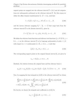 Chapter 2 hp-Version discontinuous Galerkin timestepping methods for parabolic
problems 22
support points are mapped into the reference interval ˆI = [0, 1] and all computa-
tions are subsequently performed on the reference interval ˆI. For this reason we
deﬁne the aﬃne domain transformation Tn : ˆI −→ In, such that
t := Tn(ˆt) = kn
ˆt + tn−1, ∀ˆt ∈ ˆI, n = 1, ..., N, (2.30)
and the inverse reference mapping T−1
n : In −→ ˆI that maps back from the
reference interval ˆI to the domain interval In, given by
ˆt := T−1
n (t) = (t − tn−1)/kn, ∀t ∈ In, n = 1, ..., N. (2.31)
We deﬁne the reference basis functions and reference test functions ˆφj ∈ Pr
(ˆI; V), j =
0, 1, ..., r on the reference interval ˆI to be Lagrange polynomials of order r ≥ 0
with respect to r + 1 nodal points ˆtj ∈ ˆI, j = 0, 1, ..., r such that
ˆφj(ˆti) = δi,j, ∀i, j = 0, 1, ..., r. (2.32)
The corresponding support points in the original domain interval In are given by
tn,j = Tn(ˆtj), j = 0, 1, ..., N.
Similarly, the relation between the original basis and the reference basis is
φn,j(t) := φn,j(Tn(ˆt)) = φn,j(t) ◦ Tn(ˆt) = ˆφj(ˆt), ˆt ∈ ˆI, ∀n = 1, ..., N. (2.33)
Now, by mapping the time integrals in (2.29) to the reference interval ˆI we obtain
r
j=0
(Uj
n, v)
ˆI
ˆφj
ˆφi dˆt + kn
r
j=0
a(Uj
n, v)
ˆI
ˆφj
ˆφi dˆt +
r
j=0
(Uj
n, v)ˆφj(0)ˆφi(0)
= (U
(0)
n−1, v)ˆφi(0) + kn
n−
η=n−−µ
(f(U−
η ), v)
ˆI
ˆξη
ˆφi dˆt.
(2.34)
For brevity, we denote the integrals and coeﬃcients in (2.34) by
αi,j :=
ˆI
ˆφj
ˆφi dˆt, i, j = 0, 1, ..., r, (2.35)
 