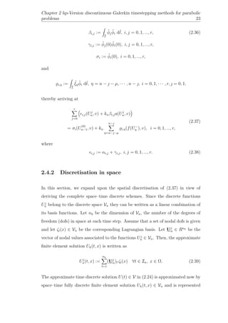 Chapter 2 hp-Version discontinuous Galerkin timestepping methods for parabolic
problems 23
βi,j :=
ˆI
ˆφj
ˆφi dˆt, i, j = 0, 1, ..., r, (2.36)
γi,j := ˆφj(0)ˆφi(0), i, j = 0, 1, ..., r,
σi := ˆφi(0), i = 0, 1, ..., r,
and
i,η :=
ˆI
ˆξη
ˆφi dˆt, η = n −  − µ, · · · , n − , i = 0, 1, · · · , r,  = 0, 1,
thereby arriving at
r
j=0
i,j(Uj
n, v) + knβi,ja(Uj
n, v)
= σi(U
(0)
n−1, v) + kn
n−
η=n−−µ
i,η(f(U−
η ), v), i = 0, 1, ..., r,
(2.37)
where
i,j := αi,j + γi,j, i, j = 0, 1, ..., r. (2.38)
2.4.2 Discretisation in space
In this section, we expand upon the spatial discretisation of (2.37) in view of
deriving the complete space–time discrete schemes. Since the discrete functions
Uj
n belong to the discrete space Vn they can be written as a linear combination of
its basis functions. Let nh be the dimension of Vn, the number of the degrees of
freedom (dofs) in space at each time step. Assume that a set of nodal dofs is given
and let ζl(x) ∈ Vn be the corresponding Lagrangian basis. Let Uj
n ∈ Rnh be the
vector of nodal values associated to the functions Uj
n ∈ Vn. Then, the approximate
ﬁnite element solution Uh(t, x) is written as
Uj
n(t, x) :=
nh
l=1
(Uj
n)l ζl(x) ∀t ∈ In, x ∈ Ω. (2.39)
The approximate time discrete solution U(t) ∈ V in (2.24) is approximated now by
space–time fully discrete ﬁnite element solution Uh(t, x) ∈ Vn and is represented
 