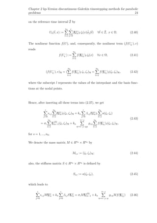 Chapter 2 hp-Version discontinuous Galerkin timestepping methods for parabolic
problems 24
on the reference time interval ˆI by
Uh(ˆt, x) :=
nh
l=1
r
j=0
(Uj
n)l ζl(x)ˆφj(ˆt) ∀ˆt ∈ ˆI, x ∈ Ω. (2.40)
The nonlinear function f(U), and, consequently, the nonlinear term (f(U−
η ), v)
reads
f(U−
η ) :=
nh
l=1
f(U−
η )l ζl(x) ∀x ∈ Ω, (2.41)
(f(U−
η ), v)H = (
nh
l=1
f(U−
η )l ζl, ζs)H =
nh
l=1
f(U−
η )l(ζl, ζs)H, (2.42)
where the subscript l represents the values of the interpolant and the basis func-
tions at the nodal points.
Hence, after inserting all these terms into (2.37), we get
r
j=0
i,j
nh
l=1
(Uj
n)l(ζl, ζs)H + kn
r
j=0
βi,j(Uj
n)l
nh
l=1
a(ζl, ζs)
= σi
nh
l=1
U
(0)
n−1(ζl, ζs)H + kn
n−
η=n−−µµ
i,η
nh
l=1
f(U−
η )l(ζl, ζs)H,
(2.43)
for s = 1, ..., nh.
We denote the mass matrix M ∈ Rnh × Rnh by
Ml,s := (ζl, ζs)H; (2.44)
also, the stiﬀness matrix S ∈ Rnh × Rnh is deﬁned by
Sl,s := a(ζl, ζs), (2.45)
which leads to
r
j=0
i,jMUj
n + kn
r
j=0
βi,jSUj
n = σiMU
(0)
n−1 + kn
n−
η=n−−µ
i,ηMf(U−
η ) (2.46)
 