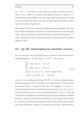 Chapter 2 hp-Version discontinuous Galerkin timestepping methods for parabolic
problems 25
for i = 0, 1, ..., r. This system is used to ﬁnd the solution on the time interval In
where n ≥ µ + . That is, n ≥ µ in the fully implicit nonlinear case and n ≥ µ + 1
in the implicit–explicit (IMEX) case. The matrix form of the general case of the
system in (2.46) and the matrix forms for the fully-implicit and implicit–explicit
cases can be found in Appendix A.
The integrals in (2.34) are evaluated by using appropriate quadrature rules. Dif-
ferent choices of quadrature formulas can be used depending on the speciﬁc appli-
cation. Also, the integrands in (2.35) and (2.36) are polynomials of degree 2r − 1
and 2r, respectively, and can be integrated exactly by using appropriate numerical
quadrature rules.
2.5 hp–dG–timestepping for parabolic systems
We now study the variational discretisation of a semilinear system of evolutionary
parabolic equations in the form: ﬁnd u, v : I × Ω −→ R such that
∂u
∂t
− l1∆u = f(u, v), in I × Ω,
∂v
∂t
− l2∆v = g(u, v), in I × Ω,
u(t, x) = 0, v(t, x) = 0, for t ∈ I and x ∈ ∂Ω,
u(0, x) = u0, v(0, x) = v0, for x ∈ Ω,
(2.47)
where l1, l2 are the diﬀusion coeﬃcients, Ω ⊂ Rd
, d = 1, 2, 3 is a polygonal domain
(polyhedral domain in R3
), R is the ﬁeld of real numbers and I = [0, T] is a ﬁnite
time interval with T > 0 being the ﬁnal time. The unknowns u = u(t, x), v =
v(t, x) represent the solution at the point (position) x at time t ∈ I. f(u, v), g(u, v)
are smooth functions and u0, v0 are the initial conditions at time t = 0. We will
consider here for simplicity in treatment and exposure the homogeneous Dirichlet
boundary conditions (zero boundary conditions) on the boundary of the domain
Ω. The case of non-essential (Neumann) boundary conditions also follows without
any technical challenge, although it is omitted here for brevity. With respect to
 