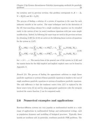 Chapter 2 hp-Version discontinuous Galerkin timestepping methods for parabolic
problems 26
the notation used in previous sections, this problem corresponds to A = −∆,
V = H1
0 (Ω) and H = L2(Ω).
The process of ﬁnding a solution of a system of equations is the same for each
unknown variable in the system. The same techniques used in the derivation of
the dG time-marching schemes for a single semilinear equation can be extended
easily to the system of two (or more) semilinear equations with just some simple
modiﬁcations. Indeed, by following the same steps we used in the previous sections
for obtaining (2.20) for (2.10) we arrive at the following linear system of equations
for the system in (2.47):
r
j=0
i,jMUj
n + l1kn
r
j=0
βi,jSUj
n = σiMU
(0)
n−1 + kn
n−
η=n−−µ
i,ηMf(U−
η , V−
η ),
r
j=0
i,jMVj
n + l2kn
r
j=0
βi,jSVj
n = σiMV
(0)
n−1 + kn
n−
η=n−−µ
i,ηMg(U−
η , V−
η ),
(2.48)
for i = 0, 1, ..., r. The matrix form of the general case of the system in (2.48) and
the matrix forms for the fully-implicit and implicit–explicit cases can be found in
Appendix A.
Remark 2.8. The process of ﬁnding the approximate solutions to single linear
parabolic equations or systems of linear parabolic equations is similar to the case of
single semilinear parabolic equations or systems of semilinear parabolic equations.
The only diﬀerence is that the nonlinear source term f(U) is replaced by the
linear source term f(t, x) and by using appropriate quadrature rules the integrals
involved the source function f can be computed easily.
2.6 Numerical examples and applications
Reaction-diﬀusion systems are very popular as mathematical models in a wide
range of applications in mathematical biology and mathematical ecology, such
as population dynamics and modelling of biological processes. Typically, these
models are nonlinear and, in particular, semilinear parabolic PDE problems. The
 