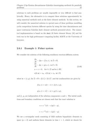 Chapter 2 hp-Version discontinuous Galerkin timestepping methods for parabolic
problems 27
solutions to such problems are usually impossible or very diﬃcult to ﬁnd ana-
lytically. Hence, the alternative is to compute these solutions approximately by
using numerical methods such as the ﬁnite element methods. In this section, we
will consider the numerical solution to special cases of these problems modelling
cyclic competition between diﬀerent species by using the time–discontinuous and
space–continuous Galerkin ﬁnite element methods presented above. The numer-
ical implementation is based on the deal.II ﬁnite element library [16] and the
tests run in the high performance computing facility ALICE at the University of
Leicester.
2.6.1 Example 1: Fisher system
We consider the solution of the following semilinear reaction-diﬀusion system
∂u
∂t
− ∆u = f(u, v), in I × Ω,
∂v
∂t
− ∆v = g(u, v), in I × Ω,
u = v = 0, for t ∈ I and x ∈ ∂Ω,
u(0, x) = u0, v(0, x) = v0, x ∈ Ω,
(2.49)
where x = (x, y), for I × Ω = [0, 1] × [0, 1]2
, and the nonlinearities are given by
f(u, v) = u(1 − v) + f1(t, x, y),
g(u, v) = v(1 − u) + g1(t, x, y),
and f1, g1 are independent of the solution components u and v. The initial condi-
tions and boundary conditions are chosen such that the exact solution is:
u = e−t
x(1 − x)y(1 − y),
v = e−2t
x(1 − x)y(1 − y).
We use a rectangular mesh consisting of 1024 uniform biquadratic elements in
space (p = 2) and uniform linear elements in time r = 1, which we denote for
 
