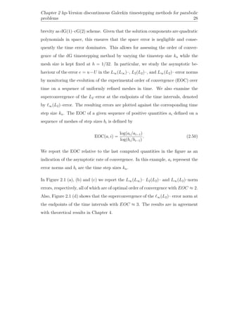 Chapter 2 hp-Version discontinuous Galerkin timestepping methods for parabolic
problems 28
brevity as dG(1)–cG(2) scheme. Given that the solution components are quadratic
polynomials in space, this ensures that the space error is negligible and conse-
quently the time error dominates. This allows for assessing the order of conver-
gence of the dG timestepping method by varying the timestep size kn while the
mesh size is kept ﬁxed at h = 1/32. In particular, we study the asymptotic be-
haviour of the error e = u−U in the L∞(L∞)–, L2(L2)–, and L∞(L2)– error norms
by monitoring the evolution of the experimental order of convergence (EOC) over
time on a sequence of uniformly reﬁned meshes in time. We also examine the
superconvergence of the L2–error at the endpoints of the time intervals, denoted
by ∞(L2)–error. The resulting errors are plotted against the corresponding time
step size kn. The EOC of a given sequence of positive quantities ai deﬁned on a
sequence of meshes of step sizes bi is deﬁned by
EOC(a, i) =
log(ai/ai−1)
log(bi/bi−1)
. (2.50)
We report the EOC relative to the last computed quantities in the ﬁgure as an
indication of the asymptotic rate of convergence. In this example, ai represent the
error norms and bi are the time step sizes kn.
In Figure 2.1 (a), (b) and (c) we report the L∞(L∞)– L2(L2)– and L∞(L2)–norm
errors, respectively, all of which are of optimal order of convergence with EOC ≈ 2.
Also, Figure 2.1 (d) shows that the superconvergence of the ∞(L2)– error norm at
the endpoints of the time intervals with EOC ≈ 3. The results are in agreement
with theoretical results in Chapter 4.
 