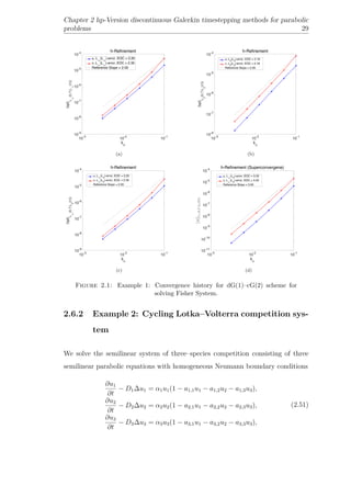 Chapter 2 hp-Version discontinuous Galerkin timestepping methods for parabolic
problems 29
(a) (b)
(c) (d)
Figure 2.1: Example 1: Convergence history for dG(1)–cG(2) scheme for
solving Fisher System.
2.6.2 Example 2: Cycling Lotka–Volterra competition sys-
tem
We solve the semilinear system of three–species competition consisting of three
semilinear parabolic equations with homogeneous Neumann boundary conditions
∂u1
∂t
− D1∆u1 = α1u1(1 − a1,1u1 − a1,2u2 − a1,3u3),
∂u2
∂t
− D2∆u2 = α2u2(1 − a2,1u1 − a2,2u2 − a2,3u3),
∂u3
∂t
− D3∆u3 = α3u3(1 − a3,1u1 − a3,2u2 − a3,3u3),
(2.51)
 