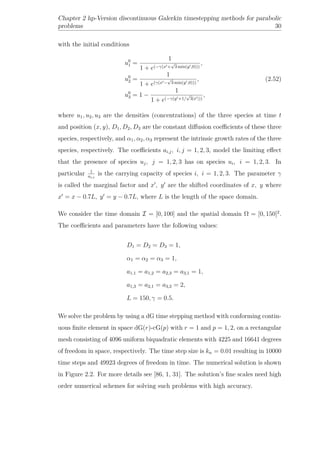 Chapter 2 hp-Version discontinuous Galerkin timestepping methods for parabolic
problems 30
with the initial conditions
u0
1 =
1
1 + e(−γ(x +
√
3 min(y ,0)))
,
u0
2 =
1
1 + e(γ(x −
√
3 min(y ,0)))
,
u0
3 = 1 −
1
1 + e(−γ(y +1/
√
3|x |))
,
(2.52)
where u1, u2, u3 are the densities (concentrations) of the three species at time t
and position (x, y), D1, D2, D3 are the constant diﬀusion coeﬃcients of these three
species, respectively, and α1, α2, α3 represent the intrinsic growth rates of the three
species, respectively. The coeﬃcients ai,j, i, j = 1, 2, 3, model the limiting eﬀect
that the presence of species uj, j = 1, 2, 3 has on species ui, i = 1, 2, 3. In
particular 1
ai,i
is the carrying capacity of species i, i = 1, 2, 3. The parameter γ
is called the marginal factor and x , y are the shifted coordinates of x, y where
x = x − 0.7L, y = y − 0.7L, where L is the length of the space domain.
We consider the time domain I = [0, 100] and the spatial domain Ω = [0, 150]2
.
The coeﬃcients and parameters have the following values:
D1 = D2 = D3 = 1,
α1 = α2 = α3 = 1,
a1,1 = a1,2 = a2,3 = a3,1 = 1,
a1,3 = a2,1 = a3,2 = 2,
L = 150, γ = 0.5.
We solve the problem by using a dG time stepping method with conforming contin-
uous ﬁnite element in space dG(r)-cG(p) with r = 1 and p = 1, 2, on a rectangular
mesh consisting of 4096 uniform biquadratic elements with 4225 and 16641 degrees
of freedom in space, respectively. The time step size is kn = 0.01 resulting in 10000
time steps and 49923 degrees of freedom in time. The numerical solution is shown
in Figure 2.2. For more details see [86, 1, 31]. The solution’s ﬁne scales need high
order numerical schemes for solving such problems with high accuracy.
 