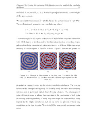 Chapter 2 hp-Version discontinuous Galerkin timestepping methods for parabolic
problems 32
coeﬃcient of the predator, α, β, γ, δ are ecological parameters and L is the length
of the space domain.
We consider the time domain I = [0, 163.46] and the spatial domain Ω = [0, 200]2
.
The coeﬃcients and parameters have the following values:
= 1, α = 0.2, β = 0.1, γ = 3, δ = 0.37, p = 1, q = 0.5,
L = 200, a = 5, b = 30, 11= 12= 21= 22= 20.
The mesh in space is rectangular and consists of 4096 uniform biquadratic elements
with 16641 degrees of freedom, and for the time discretisation, we use ﬁrst degree
polynomials (linear elements) with time step size kn = 0.01 and 16346 time steps
resulting in 49923 degrees of freedom in time. Figure 2.3 shows the generation
(a) (b) (c)
Figure 2.3: Example 3: The solution at the ﬁnal time T = 163.46: (a) The
Prey, (b) The Predator, (c) The Prey and the Predator superimposed on the
same plot.
of periodical concentric rings for the interactions of the spiral ends. The existing
results of this example are typically obtained by using low order time stepping
schemes and, in particular explicit time stepping schemes. The advantages of
using dG timestepping in solving these problems is the combination of high order
of accuracy and the possibility of using large time steps due to the method being
implicit in the elliptic operator so that we can solve the problem without any
restrictions on the time step size. We refer to [89] for more details on this particular
model.
 
