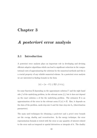 Chapter 3
A posteriori error analysis
3.1 Introduction
A posteriori error analysis plays an important role in developing and devising
eﬃcient adaptive algorithms which can lead to signiﬁcant reduction in the compu-
tational costs of approximating the solutions by the numerical methods and this is
a crucial property of any reliable numerical scheme. In a posteriori error analysis
we are interested in ﬁnding bounds in the form
||e|| = ||u − U|| ≤ E[U, f, h, kn],
for some function E depending on the approximate solution U and the right hand
side f of the underlying problem, in the relevant norm . , but it does not depend
on the exact solution u of the the underlying problem. The estimator E is an
approximation of the error in the relevant norm if ||e|| ≈ E. Also, it depends on
the data of the problem, mesh step size h and the time step size kn (discretisation
parameters).
The main used techniques for obtaining a posteriori and a priori error bounds
are the energy, duality, and reconstruction. In the energy technique, the error
representation formula is tested with the error or any quantity of interest related
to the error such as temporal or spatial derivatives or integrals of it. The duality
33
 
