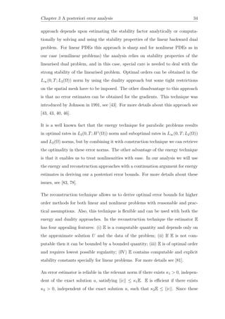 Chapter 3 A posteriori error analysis 34
approach depends upon estimating the stability factor analytically or computa-
tionally by solving and using the stability properties of the linear backward dual
problem. For linear PDEs this approach is sharp and for nonlinear PDEs as in
our case (semilinear problems) the analysis relies on stability properties of the
linearised dual problem, and in this case, special care is needed to deal with the
strong stability of the linearised problem. Optimal orders can be obtained in the
L∞(0, T; L2(Ω)) norm by using the duality approach but some tight restrictions
on the spatial mesh have to be imposed. The other disadvantage to this approach
is that no error estimates can be obtained for the gradients. This technique was
introduced by Johnson in 1991, see [43]. For more details about this approach see
[43, 43, 40, 46].
It is a well known fact that the energy technique for parabolic problems results
in optimal rates in L2(0, T; H1
(Ω)) norm and suboptimal rates in L∞(0, T; L2(Ω))
and L2(Ω) norms, but by combining it with construction technique we can retrieve
the optimality in these error norms. The other advantage of the energy technique
is that it enables us to treat nonlinearities with ease. In our analysis we will use
the energy and reconstruction approaches with a continuation argument for energy
estimates in deriving our a posteriori error bounds. For more details about these
issues, see [83, 78].
The reconstruction technique allows us to derive optimal error bounds for higher
order methods for both linear and nonlinear problems with reasonable and prac-
tical assumptions. Also, this technique is ﬂexible and can be used with both the
energy and duality approaches. In the reconstruction technique the estimator E
has four appealing features: (i) E is a computable quantity and depends only on
the approximate solution U and the data of the problem; (ii) If E is not com-
putable then it can be bounded by a bounded quantity; (iii) E is of optimal order
and requires lowest possible regularity; (IV) E contains computable and explicit
stability constants specially for linear problems. For more details see [81].
An error estimator is reliable in the relevant norm if there exists κ1 > 0, indepen-
dent of the exact solution u, satisfying ||e|| ≤ κ1E. E is eﬃcient if there exists
κ2 > 0, independent of the exact solution u, such that κ2E ≤ ||e||. Since these
 