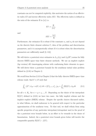 Chapter 3 A posteriori error analysis 35
constants can not be computed explicitly, this motivates the notion of an eﬀectiv-
ity index EI and inverse eﬀectivity index IEI. The eﬀectivity index is deﬁned as
the ratio of the estimator E to ||e|| i.e.
EI :=
E
||e||
,
and
IEI :=
||e||
E
.
Furthermore, the estimator E is robust if the constants κ1 and κ2 do not depend
on the discrete ﬁnite element solution U, data of the problem and discretisation
parameters, and it is asymptotically robust if it is robust when the discretisation
parameters are suﬃciently small [3, 112].
We will derive a posteriori error estimates in L∞(L2) and L2(H1
) norms for fully
discrete IMEX space–time ﬁnite element methods. We use an implicit–explicit
(hp–version) dG timestepping scheme with conforming ﬁnite elements in space.
We will derive these a posteriori bounds for the semilinear initial value problem
deﬁned in (2.10) in Chapter 2.
We recall from Section 2.3.3 in Chapter 2 that the fully–discrete IMEX space–time
scheme reads: ﬁnd U ∈ X such that
In
((U , v)H + a(U, v)) dt + ([U]n−1, v+
n−1)H =
In
(Πf(U), v)H dt (3.1)
for all v ∈ Xn, for n = µ + , ..., N. Depending on the choice of the interpolant
Πf(U) deﬁned in (2.21) we have two cases: the fully implicit scheme and the
implicit–explicit (IMEX) scheme. Despite the speciﬁc choices discussed earlier,
in what follows, we shall endeavour to be general with respect to the particular
approximation of the nonlinear term. To that end, we shall refrain from using
speciﬁc properties of any particular interpolant/extrapolant used in the proof of
the a posteriori error bounds below, in an eﬀort to be versatile in the choice of
linearisation. Indeed, the a posteriori error bounds given below will involve the
computable quantity Πf(U) − f(U).
 