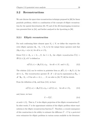 Chapter 3 A posteriori error analysis 36
3.2 Reconstructions
We now discuss the space-time reconstruction technique proposed in [60] for linear
parabolic problems, which is a combination of the concepts of elliptic reconstruc-
tion for the spatial discretisation [83, 77] and of the dG-timestepping reconstruc-
tion presented ﬁrst in [84], and further analysed in the hp-setting in [98].
3.2.1 Elliptic reconstruction
For each conforming ﬁnite element space Vn ⊂ V, we deﬁne the respective dis-
crete elliptic operator An : Vn → Vn to be the unique linear operator such that
(Anw, v)H = a(w, v), for all v, w ∈ Vn.
Given U(t) ∈ Xn, n = 0, ..., N, for t ∈ In, the elliptic reconstruction ˜U(t) =
˜RU(t) ∈ Yn of U is deﬁned as
a( ˜U(t), v) = (AnU(t), v)H, for all v ∈ V, and t ∈ In. (3.2)
The relation (3.2) can be written in pointwise form as A ˜U(·, t) = AnU(·, t), for
all t ∈ In. The reconstruction operator ˜R : X → Y can be represented as ˜R|In =
A−1
An : Vn → V for all n = 0, 1, . . . , N; we refer to [83, 77, 60] for details.
From the deﬁnition of An and from (3.2), we have
a( ˜U(t), w) = (AnU(t), w)H = a(U(t), w), for all w ∈ Vn, (3.3)
and, hence, we have
U = ˜Pn
˜U, (3.4)
at each t ∈ In. That is, U is the elliptic projection of the elliptic reconstruction ˜U.
In other words, U is the approximate solution of the elliptic problem whose exact
solution is the elliptic reconstruction function ˜U. Therefore, a crucial consequence
of this construction is the ability to estimate the diﬀerence ˜U − U by a posteriori
error estimators for elliptic problems in various norms available in the literature.
 