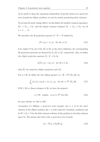 Chapter 3 A posteriori error analysis 37
As we prefer to keep the exposition independent of speciﬁc choices of a posteriori
error bounds for elliptic problems, we opt for merely postulating their existence.
To account for mesh–change eﬀects, we also deﬁne the smallest common superspace
V⊕
n := Vn−1 + Vn, and the largest common subspace Vn := Vn−1 ∩ Vn, for all
n = 1, . . . , N.
We introduce the H–projection operator P : V∗
→ V deﬁned by
(Pv, χ)H = v, χ for all χ ∈ V; (3.5)
if we replace V by one of Vn, V⊕
n or Vn in the above deﬁnition, the corresponding
H–projection operators are denoted by Pn, P⊕
n or Pn , respectively. Also, we deﬁne
the elliptic projection operator ˜Pn : V → Vn by
a( ˜Pnv, w) = a(v, w) for all w ∈ Vn, (3.6)
with ˜Pn the respective elliptic projection onto Vn .
For w ∈ H, we deﬁne the time lifting operator Ln : H → Prn
(In; H), by
In
(Ln(w), v)H dt = (w, v+
n−1)H for all v ∈ Prn
(In; H). (3.7)
If W ⊂ H is a linear subspace of H, we have the property
w ∈ W implies Ln(w) ∈ Prn
(In; W); (3.8)
for more details, we refer to [98].
Assumption 3.1 (Elliptic a posteriori error bounds). Let w ∈ V be the exact
solution of the elliptic problem Aw = g with respective boundary conditions and
let W ∈ Vh ⊂ V be the ﬁnite element solution of this problem in the ﬁnite element
space Vh. We assume that there exist a posteriori error bounds
w − W S ≤ ES[W, g], (3.9)
 
