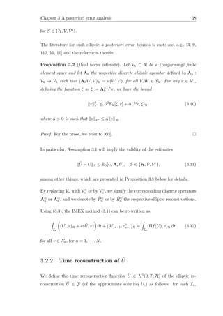 Chapter 3 A posteriori error analysis 38
for S ∈ {H, V, V∗
}.
The literature for such elliptic a posteriori error bounds is vast; see, e.g., [3, 9,
112, 11, 10] and the references therein.
Proposition 3.2 (Dual norm estimate). Let Vh ⊂ V be a (conforming) ﬁnite
element space and let Ah the respective discrete elliptic operator deﬁned by Ah :
Vh → Vh such that (AhW, V )H = a(W, V ), for all V, W ∈ Vh. For any v ∈ V∗
,
deﬁning the function ξ as ξ := A−1
h Pv, we have the bound
v 2
V∗ ≤ ˜α2
EV[ξ, v] + ˜α(Pv, ξ)H. (3.10)
where ˜α > 0 is such that v V∗ ≤ ˜α v H.
Proof. For the proof, we refer to [60].
In particular, Assumption 3.1 will imply the validity of the estimates
˜U − U S ≤ ES[U, AnU], S ∈ {H, V, V∗
}, (3.11)
among other things; which are presented in Proposition 3.8 below for details.
By replacing Vn with V⊕
n or by Vn , we signify the corresponding discrete operators
A⊕
n or An , and we denote by ˜R⊕
n or by ˜Rn the respective elliptic reconstructions.
Using (3.3), the IMEX method (3.1) can be re-written as
In
(U , v)H + a( ˜U, v) dt + ([U]n−1, v+
n−1)H =
In
(Πf(U), v)H dt (3.12)
for all v ∈ Xn, for n = 1, . . . , N.
3.2.2 Time reconstruction of ˜U
We deﬁne the time reconstruction function ˆU ∈ H1
(0, T; H) of the elliptic re-
construction ˜U ∈ Y (of the approximate solution U,) as follows: for each In,
 