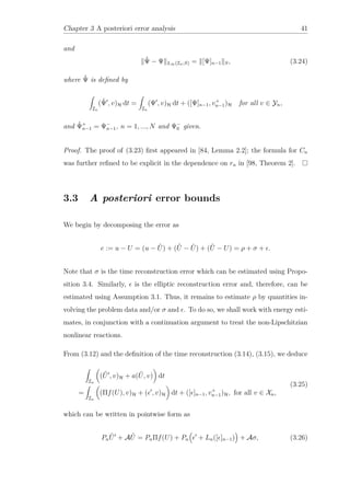 Chapter 3 A posteriori error analysis 41
and
ˆΨ − Ψ L∞(In;S) = [Ψ]n−1 S, (3.24)
where ˆΨ is deﬁned by
In
(ˆΨ , v)H dt =
In
(Ψ , v)H dt + ([Ψ]n−1, v+
n−1)H for all v ∈ Yn,
and ˆΨ+
n−1 = Ψ−
n−1, n = 1, ..., N and Ψ−
0 given.
Proof. The proof of (3.23) ﬁrst appeared in [84, Lemma 2.2]; the formula for Cn
was further reﬁned to be explicit in the dependence on rn in [98, Theorem 2].
3.3 A posteriori error bounds
We begin by decomposing the error as
e := u − U = (u − ˆU) + ( ˆU − ˜U) + ( ˜U − U) = ρ + σ + .
Note that σ is the time reconstruction error which can be estimated using Propo-
sition 3.4. Similarly, is the elliptic reconstruction error and, therefore, can be
estimated using Assumption 3.1. Thus, it remains to estimate ρ by quantities in-
volving the problem data and/or σ and . To do so, we shall work with energy esti-
mates, in conjunction with a continuation argument to treat the non-Lipschitzian
nonlinear reactions.
From (3.12) and the deﬁnition of the time reconstruction (3.14), (3.15), we deduce
In
( ˆU , v)H + a( ˜U, v) dt
=
In
(Πf(U), v)H + ( , v)H dt + ([ ]n−1, v+
n−1)H, for all v ∈ Xn,
(3.25)
which can be written in pointwise form as
Pn
ˆU + A ˆU = PnΠf(U) + Pn + Ln([ ]n−1) + Aσ, (3.26)
 