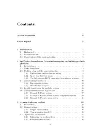Contents
Acknowledgements iii
List of Figures vi
1 Introduction 1
1.1 Background . . . . . . . . . . . . . . . . . . . . . . . . . . . . . . . 1
1.2 Literature review . . . . . . . . . . . . . . . . . . . . . . . . . . . . 4
1.3 Contributions of this work and outline . . . . . . . . . . . . . . . . 8
2 hp-Version discontinuous Galerkin timestepping methods for parabolic
problems 11
2.1 Introduction . . . . . . . . . . . . . . . . . . . . . . . . . . . . . . . 11
2.2 Useful inequalities . . . . . . . . . . . . . . . . . . . . . . . . . . . . 12
2.3 Problem setup and the numerical method . . . . . . . . . . . . . . . 14
2.3.1 Preliminaries and the abstract setting . . . . . . . . . . . . . 14
2.3.2 Space–time Galerkin spaces . . . . . . . . . . . . . . . . . . 16
2.3.3 The fully discrete IMEX space–time ﬁnite element schemes . 17
2.4 Numerical implementation . . . . . . . . . . . . . . . . . . . . . . . 20
2.4.1 Discretisation in time . . . . . . . . . . . . . . . . . . . . . . 20
2.4.2 Discretisation in space . . . . . . . . . . . . . . . . . . . . . 23
2.5 hp–dG–timestepping for parabolic systems . . . . . . . . . . . . . . 25
2.6 Numerical examples and applications . . . . . . . . . . . . . . . . . 26
2.6.1 Example 1: Fisher system . . . . . . . . . . . . . . . . . . . 27
2.6.2 Example 2: Cycling Lotka–Volterra competition system . . . 29
2.6.3 Example 3: Predator–prey system . . . . . . . . . . . . . . . 31
3 A posteriori error analysis 33
3.1 Introduction . . . . . . . . . . . . . . . . . . . . . . . . . . . . . . . 33
3.2 Reconstructions . . . . . . . . . . . . . . . . . . . . . . . . . . . . . 36
3.2.1 Elliptic reconstruction . . . . . . . . . . . . . . . . . . . . . 36
3.2.2 Time reconstruction of ˜U . . . . . . . . . . . . . . . . . . . . 38
3.3 A posteriori error bounds . . . . . . . . . . . . . . . . . . . . . . . 41
3.3.1 Estimating the nonlinear term . . . . . . . . . . . . . . . . . 44
3.3.2 Completing the estimate . . . . . . . . . . . . . . . . . . . . 46
iv
 