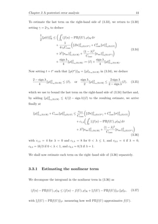 Chapter 3 A posteriori error analysis 44
To estimate the last term on the right-hand side of (3.33), we return to (3.30)
setting γ = 2γλ to deduce
1
2
ρ(t) 2
H ≤
t
0
(f(u) − PΠf(U), ρ)H dτ
+
1
4γλCcoer
D 2
L2(0,t;V∗) + C2
cont σ 2
L2(0,t;V)
+ λ2
emc
2
L1(0,t;H) +
(1 − λ)2
Ccoer
emc
2
L2(0,t;V∗)
+
sign λ
4
ρ 2
L∞(0,t;H) := (I) +
sign λ
4
ρ 2
L∞(0,t;H).
(3.34)
Now setting t = t∗
such that ρ(t∗
) H = ρ L∞(0,t;H) in (3.34), we deduce
2 − sign λ
4
ρ 2
L∞(0,t;H) ≤ (I), or
sign λ
2
ρ 2
L∞(0,t;H) ≤
2 sign λ
2 − sign λ
(I), (3.35)
which we use to bound the last term on the right-hand side of (3.34) further and,
by adding ρ 2
L∞(0,t;H) ≤ 4/(2 − sign λ)(I) to the resulting estimate, we arrive
ﬁnally at
ρ 2
L∞(0,t;H) + Ccoer ρ 2
L2(0,t;V) ≤
c2,λ
Ccoer
D 2
L2(0,t;V∗) + C2
cont σ 2
L2(0,t;V)
+ c1,λ
t
0
|(f(u) − PΠf(U), ρ)H| dτ
+ λ2
emc
2
L1(0,t;H) +
(1 − λ)2
Ccoer
emc
2
L2(0,t;V∗)
(3.36)
with c1,λ = 4 for λ = 0 and c1,λ = 8 for 0 < λ ≤ 1, and c2,λ = 4 if λ = 0,
c2,λ = 16/3 if 0 < λ < 1, and c2,λ = 8/3 if λ = 1.
We shall now estimate each term on the right–hand side of (3.36) separately.
3.3.1 Estimating the nonlinear term
We decompose the integrand in the nonlinear term in (3.36) as
(f(u) − PΠf(U), ρ)H ≤ (f(u) − f(U), ρ)H + f(U) − PΠf(U) V∗ ρ V, (3.37)
with f(U) − PΠf(U) V∗ measuring how well PΠf(U) approximates f(U).
 