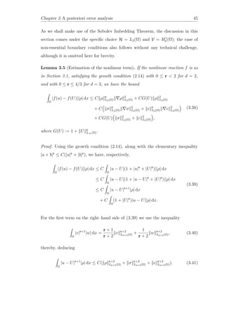 Chapter 3 A posteriori error analysis 45
As we shall make use of the Sobolev Imbedding Theorem, the discussion in this
section comes under the speciﬁc choice H = L2(Ω) and V = H1
0 (Ω); the case of
non-essential boundary conditions also follows without any technical challenge,
although it is omitted here for brevity.
Lemma 3.5 (Estimation of the nonlinear term). If the nonlinear reaction f is as
in Section 3.1, satisfying the growth condition (2.14) with 0 ≤ r < 2 for d = 2,
and with 0 ≤ r ≤ 4/3 for d = 3, we have the bound
Ω
|f(u) − f(U)||ρ| dx ≤ C ρ r
L2(Ω) ρ 2
L2(Ω) + CG(U) ρ 2
L2(Ω)
+ C σ r
L2(Ω) σ 2
L2(Ω) + r
L2(Ω)
2
L2(Ω)
+ CG(U) σ 2
L2(Ω) + 2
L2(Ω) ,
(3.38)
where G(U) := 1 + U r
L∞(Ω).
Proof. Using the growth condition (2.14), along with the elementary inequality
|a + b|r
≤ C(|a|r
+ |b|r
), we have, respectively,
Ω
|f(u) − f(U)||ρ| dx ≤ C
Ω
|u − U|(1 + |u|r
+ |U|r
)||ρ| dx
≤ C
Ω
|u − U|(1 + |u − U|r
+ |U|r
)||ρ| dx
≤ C
Ω
|u − U|r+1
|ρ| dx
+ C
Ω
(1 + |U|r
)|u − U||ρ| dx.
(3.39)
For the ﬁrst term on the right–hand side of (3.39) we use the inequality
Ω
|v|r+1
|w| dx =
r + 1
r + 2
v r+2
Lr+2(Ω) +
1
r + 2
w r+2
Lr+2(Ω), (3.40)
thereby, deducing
Ω
|u − U|r+1
|ρ| dx ≤ C( ρ r+2
Lr+2(Ω) + σ r+2
Lr+2(Ω) + r+2
Lr+2(Ω)). (3.41)
 
