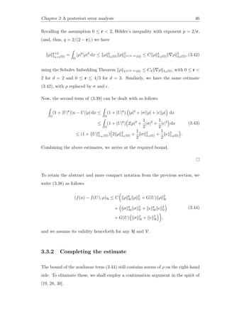 Chapter 3 A posteriori error analysis 46
Recalling the assumption 0 ≤ r < 2, Hölder’s inequality with exponent p = 2/r,
(and, thus, q = 2/(2 − r),) we have
ρ r+2
Lr+2(Ω) =
Ω
|ρ|r
|ρ|2
dx ≤ ρ r
L2(Ω) ρ 2
L4/(2−r)(Ω) ≤ C ρ r
L2(Ω) ρ 2
L2(Ω), (3.42)
using the Sobolev Imbedding Theorem ρ L4/(2−r)(Ω) ≤ CS ρ L2(Ω), with 0 ≤ r <
2 for d = 2 and 0 ≤ r ≤ 4/3 for d = 3. Similarly, we have the same estimate
(3.42), with ρ replaced by σ and .
Now, the second term of (3.39) can be dealt with as follows
Ω
(1 + |U|r
)|u − U||ρ| dx ≤
Ω
(1 + |U|r
) |ρ|2
+ |σ||ρ| + | ||ρ| dx
≤
Ω
(1 + |U|r
) 2|ρ|2
+
1
2
|σ|2
+
1
2
| |2
dx
≤ (1 + U r
L∞(Ω)) 2 ρ 2
L2(Ω) +
1
2
σ 2
L2(Ω) +
1
2
2
L2(Ω) .
(3.43)
Combining the above estimates, we arrive at the required bound.
To retain the abstract and more compact notation from the previous section, we
write (3.38) as follows
(f(u) − f(U), ρ)H ≤ C ρ r
H ρ 2
V + G(U) ρ 2
H
+ σ r
H σ 2
V + r
H
2
V
+ G(U) σ 2
H + 2
H ,
(3.44)
and we assume its validity henceforth for any H and V.
3.3.2 Completing the estimate
The bound of the nonlinear term (3.44) still contains norms of ρ on the right-hand
side. To eliminate these, we shall employ a continuation argument in the spirit of
[19, 28, 30].
 