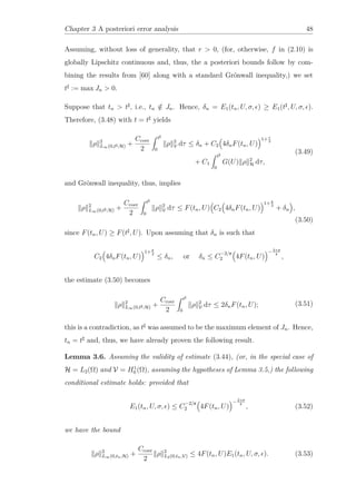 Chapter 3 A posteriori error analysis 48
Assuming, without loss of generality, that r > 0, (for, otherwise, f in (2.10) is
globally Lipschitz continuous and, thus, the a posteriori bounds follow by com-
bining the results from [60] along with a standard Grönwall inequality,) we set
t := max Jn > 0.
Suppose that tn > t , i.e., tn /∈ Jn. Hence, δn = E1(tn, U, σ, ) ≥ E1(t , U, σ, ).
Therefore, (3.48) with t = t yields
ρ 2
L∞(0,t ;H) +
Ccoer
2
t
0
ρ 2
V dτ ≤ δn + C2 4δnF(tn, U)
1+r
2
+ C1
t
0
G(U) ρ 2
H dτ,
(3.49)
and Grönwall inequality, thus, implies
ρ 2
L∞(0,t ;H) +
Ccoer
2
t
0
ρ 2
V dτ ≤ F(tn, U) C2 4δnF(tn, U)
1+ r
2
+ δn ,
(3.50)
since F(tn, U) ≥ F(t , U). Upon assuming that δn is such that
C2 4δnF(tn, U)
1+ r
2
≤ δn, or δn ≤ C
−2/r
2 4F(tn, U)
−2+r
r
,
the estimate (3.50) becomes
ρ 2
L∞(0,t ;H) +
Ccoer
2
t
0
ρ 2
V dτ ≤ 2δnF(tn, U); (3.51)
this is a contradiction, as t was assumed to be the maximum element of Jn. Hence,
tn = t and, thus, we have already proven the following result.
Lemma 3.6. Assuming the validity of estimate (3.44), (or, in the special case of
H = L2(Ω) and V = H1
0 (Ω), assuming the hypotheses of Lemma 3.5,) the following
conditional estimate holds: provided that
E1(tn, U, σ, ) ≤ C
−2/r
2 4F(tn, U)
−2+r
r
, (3.52)
we have the bound
ρ 2
L∞(0,tn;H) +
Ccoer
2
ρ 2
L2(0,tn;V) ≤ 4F(tn, U)E1(tn, U, σ, ). (3.53)
 