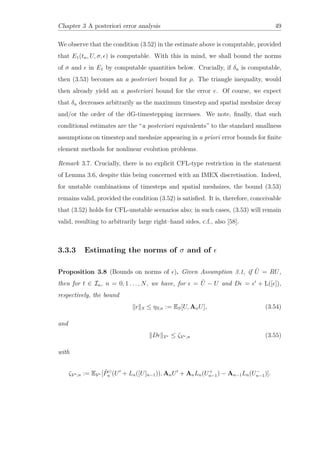 Chapter 3 A posteriori error analysis 49
We observe that the condition (3.52) in the estimate above is computable, provided
that E1(tn, U, σ, ) is computable. With this in mind, we shall bound the norms
of σ and in E1 by computable quantities below. Crucially, if δn is computable,
then (3.53) becomes an a posteriori bound for ρ. The triangle inequality, would
then already yield an a posteriori bound for the error e. Of course, we expect
that δn decreases arbitrarily as the maximum timestep and spatial meshsize decay
and/or the order of the dG-timestepping increases. We note, ﬁnally, that such
conditional estimates are the “a posteriori equivalents” to the standard smallness
assumptions on timestep and meshsize appearing in a priori error bounds for ﬁnite
element methods for nonlinear evolution problems.
Remark 3.7. Crucially, there is no explicit CFL-type restriction in the statement
of Lemma 3.6, despite this being concerned with an IMEX discretisation. Indeed,
for unstable combinations of timesteps and spatial meshsizes, the bound (3.53)
remains valid, provided the condition (3.52) is satisﬁed. It is, therefore, conceivable
that (3.52) holds for CFL-unstable scenarios also; in such cases, (3.53) will remain
valid, resulting to arbitrarily large right–hand sides, c.f., also [58].
3.3.3 Estimating the norms of σ and of
Proposition 3.8 (Bounds on norms of ). Given Assumption 3.1, if ˜U = RU,
then for t ∈ In, n = 0, 1 . . . , N, we have, for = ˜U − U and D = + L([ ]),
respectively, the bound
S ≤ ηS,n := ES[U, AnU], (3.54)
and
D V∗ ≤ ζV∗,n (3.55)
with
ζV∗,n := EV∗ [ ˜Pn (U + Ln([U]n−1)), AnU + AnLn(U+
n−1) − An−1Ln(U−
n−1)].
 