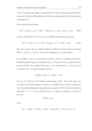 Chapter 3 A posteriori error analysis 50
Proof. Noting that the elliptic reconstruction ˜U is time–independent and therefore
commutes with time diﬀerentiation, (3.54) follows immediately by (3.2) along with
Assumption 3.1.
Now, observing the identity,
a( ˜U + Ln([ ˜U]n−1), v) = (AnU + AnLn(U+
n−1) − An−1Ln(U−
n−1), v)H, (3.56)
which is valid for all v ∈ V, we have the Galerkin orthogonality property
a( ˜U + Ln([ ˜U]n−1), v) = a(U + Ln([U]n−1), v) for all v ∈ Vn . (3.57)
The above means that the elliptic problem (3.56) has the ﬁnite element solution
˜Pn (U + Ln([U]n−1)) on Vn . In view of Assumption 3.1, (3.55) follows.
It is possible to prove an alternative bound to (3.55) by assuming a Poincaré-
Friedrichs/spectral gap type inequality v H ≤ CPF v V and an a posteriori error
bound in the H–norm. Indeed, if we seek z ∈ V, such that a(v, z) = (D , v)H, and
we assume that z is smooth enough, we have
D 2
H = a(D , z) = a(D , z − Z),
for any Z ∈ Vn from the Galerkin orthogonality (3.57). From this point, one
can work in a standard fashion to arrive at a residual–type (or other) a posteriori
error bound EH utilising the approximation properties of Vn and (any) additional
regularity z ∈ V ⊂ V, say, such that z V ≤ C D H, resulting to a bound of
the form
D H ≤ ζH,n
where
ζH,n := EH(U + Ln([U]n−1), AnU + AnLn(U+
n−1) − An−1Ln(U−
n−1)).
 