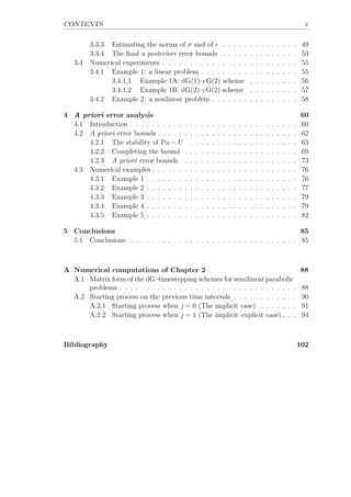 CONTENTS v
3.3.3 Estimating the norms of σ and of . . . . . . . . . . . . . . 49
3.3.4 The ﬁnal a posteriori error bounds . . . . . . . . . . . . . . 53
3.4 Numerical experiments . . . . . . . . . . . . . . . . . . . . . . . . . 55
3.4.1 Example 1: a linear problem . . . . . . . . . . . . . . . . . . 55
3.4.1.1 Example 1A: dG(1)–cG(2) scheme . . . . . . . . . 56
3.4.1.2 Example 1B: dG(2)–cG(2) scheme . . . . . . . . . 57
3.4.2 Example 2: a nonlinear problem . . . . . . . . . . . . . . . . 58
4 A priori error analysis 60
4.1 Introduction . . . . . . . . . . . . . . . . . . . . . . . . . . . . . . . 60
4.2 A priori error bounds . . . . . . . . . . . . . . . . . . . . . . . . . . 62
4.2.1 The stability of Pu − U . . . . . . . . . . . . . . . . . . . . 63
4.2.2 Completing the bound . . . . . . . . . . . . . . . . . . . . . 69
4.2.3 A priori error bounds . . . . . . . . . . . . . . . . . . . . . 73
4.3 Numerical examples . . . . . . . . . . . . . . . . . . . . . . . . . . . 76
4.3.1 Example 1 . . . . . . . . . . . . . . . . . . . . . . . . . . . . 76
4.3.2 Example 2 . . . . . . . . . . . . . . . . . . . . . . . . . . . . 77
4.3.3 Example 3 . . . . . . . . . . . . . . . . . . . . . . . . . . . . 79
4.3.4 Example 4 . . . . . . . . . . . . . . . . . . . . . . . . . . . . 79
4.3.5 Example 5 . . . . . . . . . . . . . . . . . . . . . . . . . . . . 82
5 Conclusions 85
5.1 Conclusions . . . . . . . . . . . . . . . . . . . . . . . . . . . . . . . 85
A Numerical computations of Chapter 2 88
A.1 Matrix form of the dG–timestepping schemes for semilinear parabolic
problems . . . . . . . . . . . . . . . . . . . . . . . . . . . . . . . . . 88
A.2 Starting process on the previous time intervals . . . . . . . . . . . . 90
A.2.1 Starting process when  = 0 (The implicit case) . . . . . . . 91
A.2.2 Starting process when  = 1 (The implicit–explicit case) . . . 94
Bibliography 102
 