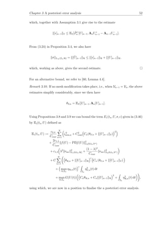 Chapter 3 A posteriori error analysis 52
which, together with Assumption 3.1 give rise to the estimate
[ ]n−1 V ≤ EV[ ˜Pn [U]n−1, AnU+
n−1 − An−1U−
n−1].
From (3.24) in Proposition 3.4, we also have
σ L∞(In;H) = [ ˜U]n−1 H ≤ [ ]n−1 H + [U]n−1 H,
which, working as above, gives the second estimate.
For an alternative bound, we refer to [60, Lemma 4.4].
Remark 3.10. If no mesh modiﬁcation takes place, i.e., when Vn−1 = Vn, the above
estimates simplify considerably, since we then have
θS,n = ES[[U]n−1, An[U]n−1].
Using Propositions 3.8 and 3.9 we can bound the term E1(tn, U, σ, ) given in (3.46)
by E1(tn, U) deﬁned as
E1(tn, U) :=
c2,λ
Ccoer
N
n=1
ζ2
min,n + C2
cont Cn(θV,n + [U]n−1 V)
2
+
2c1,λ
Ccoer
f(U) − PΠf(U) 2
L2(0,tn;V∗)
+ c1,λ λ2
emc
2
L1(0,tn;H) +
(1 − λ)2
Ccoer
emc
2
L2(0,tn;V∗)
+ C
N
n=1
θH,n + [U]n−1 H
r
Cn (θV,n + [U]n−1 V)
+ max
t∈In
ηH,n(t)
r
In
η2
V,n(t) dt
+ max
t∈In
G(U(t)) CnθH,n + Cn [U]n−1 H
2
+
In
η2
H,n(t) dt ,
using which, we are now in a position to ﬁnalise the a posteriori error analysis.
 